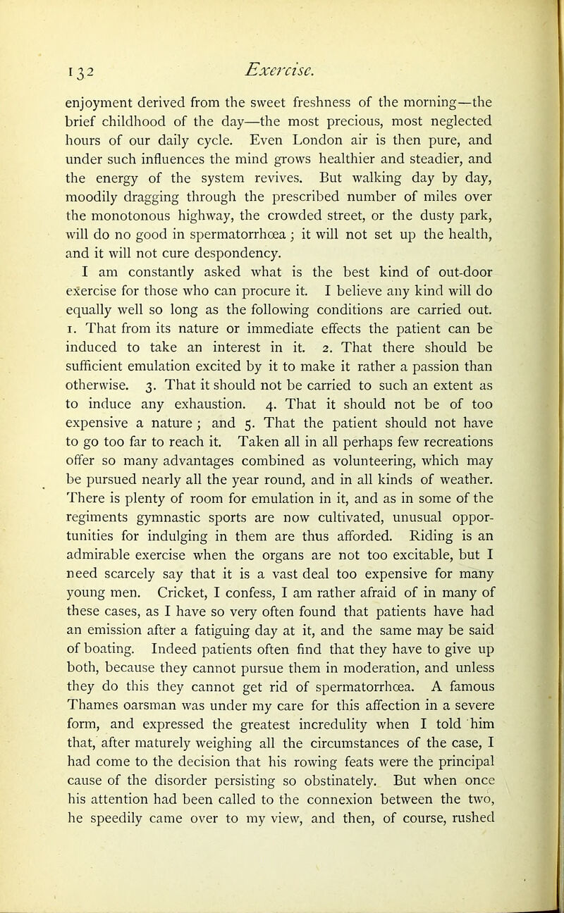 Exercise. enjoyment derived from the sweet freshness of the morning—the brief childhood of the day—the most precious, most neglected hours of our daily cycle. Even London air is then pure, and under such influences the mind grows healthier and steadier, and the energy of the system revives. But walking day by day, moodily dragging through the prescribed number of miles over the monotonous highway, the crowded street, or the dusty park, will do no good in spermatorrhoea ; it will not set up the health, and it will not cure despondency. I am constantly asked what is the best kind of out-door exercise for those who can procure it. I believe any kind will do equally well so long as the following conditions are carried out. i. That from its nature or immediate effects the patient can be induced to take an interest in it. 2. That there should be sufficient emulation excited by it to make it rather a passion than otherwise. 3. That it should not be carried to such an extent as to induce any exhaustion. 4. That it should not be of too expensive a nature ; and 5. That the patient should not have to go too far to reach it. Taken all in all perhaps few recreations offer so many advantages combined as volunteering, which may be pursued nearly all the year round, and in all kinds of weather. There is plenty of room for emulation in it, and as in some of the regiments gymnastic sports are now cultivated, unusual oppor- tunities for indulging in them are thus afforded. Riding is an admirable exercise when the organs are not too excitable, but I need scarcely say that it is a vast deal too expensive for many young men. Cricket, I confess, I am rather afraid of in many of these cases, as I have so very often found that patients have had an emission after a fatiguing day at it, and the same may be said of boating. Indeed patients often find that they have to give up both, because they cannot pursue them in moderation, and unless they do this they cannot get rid of spermatorrhoea. A famous Thames oarsman was under my care for this affection in a severe form, and expressed the greatest incredulity when I told him that, after maturely weighing all the circumstances of the case, I had come to the decision that his rowing feats were the principal cause of the disorder persisting so obstinately. But when once his attention had been called to the connexion between the two, he speedily came over to my view, and then, of course, rushed