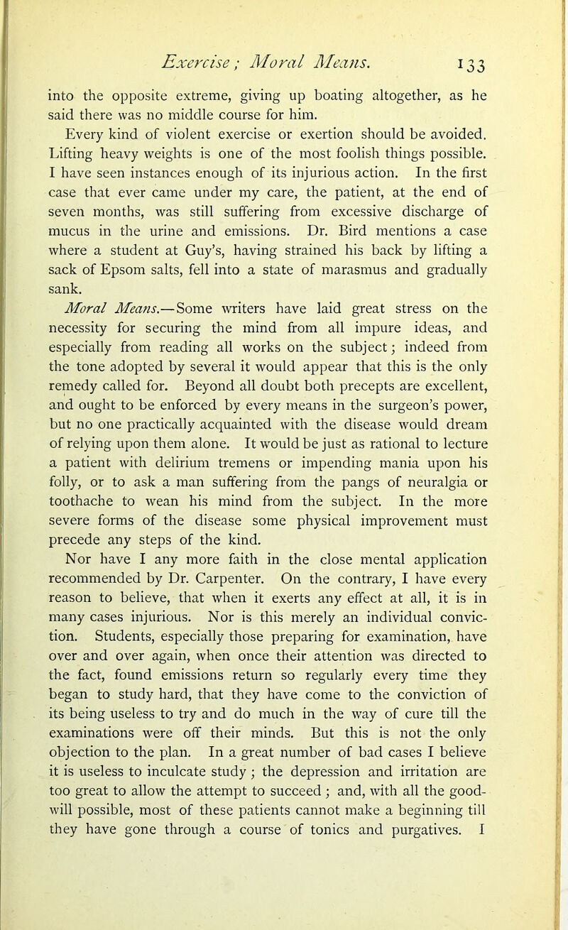 into the opposite extreme, giving up boating altogether, as he said there was no middle course for him. Every kind of violent exercise or exertion should be avoided. Lifting heavy weights is one of the most foolish things possible. I have seen instances enough of its injurious action. In the first case that ever came under my care, the patient, at the end of seven months, was still suffering from excessive discharge of mucus in the urine and emissions. Dr. Bird mentions a case where a student at Guy’s, having strained his back by lifting a sack of Epsom salts, fell into a state of marasmus and gradually sank. Moral Means.—Some writers have laid great stress on the necessity for securing the mind from all impure ideas, and especially from reading all works on the subject; indeed from the tone adopted by several it would appear that this is the only remedy called for. Beyond all doubt both precepts are excellent, and ought to be enforced by every means in the surgeon’s power, but no one practically acquainted with the disease would dream of relying upon them alone. It would be just as rational to lecture a patient with delirium tremens or impending mania upon his folly, or to ask a man suffering from the pangs of neuralgia or toothache to wean his mind from the subject. In the more severe forms of the disease some physical improvement must precede any steps of the kind. Nor have I any more faith in the close mental application recommended by Dr. Carpenter. On the contrary, I have every reason to believe, that when it exerts any effect at all, it is in many cases injurious. Nor is this merely an individual convic- tion. Students, especially those preparing for examination, have over and over again, when once their attention was directed to the fact, found emissions return so regularly every time they began to study hard, that they have come to the conviction of its being useless to try and do much in the way of cure till the examinations were off their minds. But this is not the only objection to the plan. In a great number of bad cases I believe it is useless to inculcate study; the depression and irritation are too great to allow the attempt to succeed ; and, with all the good- will possible, most of these patients cannot make a beginning till they have gone through a course of tonics and purgatives. I