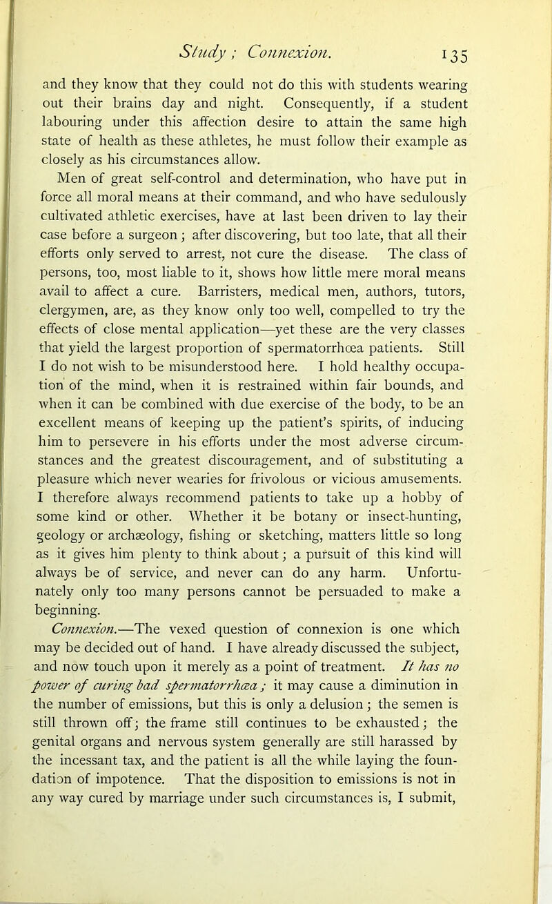 J35 Study ; Connexion. and they know that they could not do this with students wearing out their brains day and night. Consequently, if a student labouring under this affection desire to attain the same high state of health as these athletes, he must follow their example as closely as his circumstances allow. Men of great self-control and determination, who have put in force all moral means at their command, and who have sedulously cultivated athletic exercises, have at last been driven to lay their case before a surgeon; after discovering, but too late, that all their efforts only served to arrest, not cure the disease. The class of persons, too, most liable to it, shows how little mere moral means avail to affect a cure. Barristers, medical men, authors, tutors, clergymen, are, as they know only too well, compelled to try the effects of close mental application—yet these are the very classes that yield the largest proportion of spermatorrhoea patients. Still I do not wish to be misunderstood here. I hold healthy occupa- tion of the mind, when it is restrained within fair bounds, and when it can be combined with due exercise of the body, to be an excellent means of keeping up the patient’s spirits, of inducing him to persevere in his efforts under the most adverse circum- stances and the greatest discouragement, and of substituting a pleasure which never wearies for frivolous or vicious amusements. I therefore always recommend patients to take up a hobby of some kind or other. Whether it be botany or insect-hunting, geology or archseology, fishing or sketching, matters little so long as it gives him plenty to think about; a pursuit of this kind will always be of service, and never can do any harm. Unfortu- nately only too many persons cannot be persuaded to make a beginning. Connexion.—The vexed question of connexion is one which may be decided out of hand. I have already discussed the subject, and now touch upon it merely as a point of treatment. It has no power of curing bad spermatorrhcea ; it may cause a diminution in the number of emissions, but this is only a delusion ; the semen is still thrown off; the frame still continues to be exhausted; the genital organs and nervous system generally are still harassed by the incessant tax, and the patient is all the while laying the foun- dation of impotence. That the disposition to emissions is not in any way cured by marriage under such circumstances is, I submit,