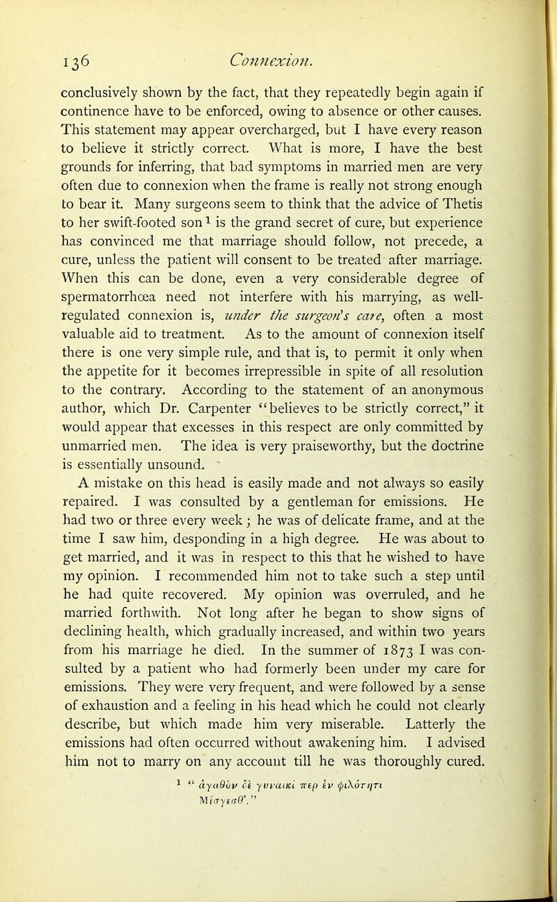 conclusively shown by the fact, that they repeatedly begin again if continence have to be enforced, owing to absence or other causes. This statement may appear overcharged, but I have every reason to believe it strictly correct. What is more, I have the best grounds for inferring, that bad symptoms in married men are very often due to connexion when the frame is really not strong enough to bear it. Many surgeons seem to think that the advice of Thetis to her swift-footed son1 is the grand secret of cure, but experience has convinced me that marriage should follow, not precede, a cure, unless the patient will consent to be treated after marriage. When this can be done, even a very considerable degree of spermatorrhoea need not interfere with his marrying, as well- regulated connexion is, under the surgeon's care, often a most valuable aid to treatment. As to the amount of connexion itself there is one very simple rule, and that is, to permit it only when the appetite for it becomes irrepressible in spite of all resolution to the contrary. According to the statement of an anonymous author, which Dr. Carpenter “believes to be strictly correct,” it would appear that excesses in this respect are only committed by unmarried men. The idea is very praiseworthy, but the doctrine is essentially unsound. A mistake on this head is easily made and not always so easily repaired. I was consulted by a gentleman for emissions. He had two or three every week; he was of delicate frame, and at the time I saw him, desponding in a high degree. He was about to get married, and it was in respect to this that he wished to have my opinion. I recommended him not to take such a step until he had quite recovered. My opinion was overruled, and he married forthwith. Not long after he began to show signs of declining health, which gradually increased, and within two years from his marriage he died. In the summer of 1873 I was con- sulted by a patient who had formerly been under my care for emissions. They were very frequent, and were followed by a sense of exhaustion and a feeling in his head which he could not clearly describe, but which made him very miserable. Latterly the emissions had often occurred without awakening him. I advised him not to marry on any account till he was thoroughly cured. 1 “ ayuQuv St yvvaiKi ntf) tv (piXonjTi