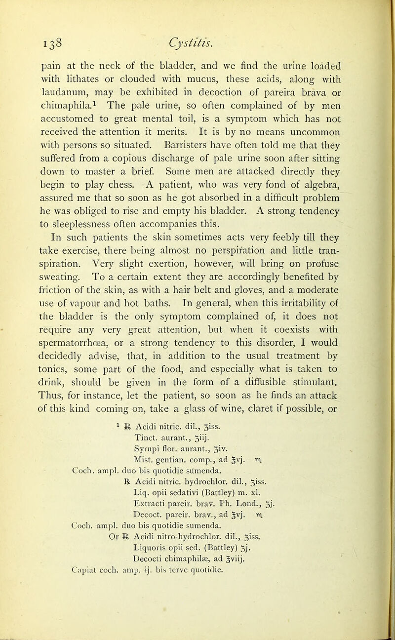 pain at the neck of the bladder, and we find the urine loaded with lithates or clouded with mucus, these acids, along with laudanum, may be exhibited in decoction of pareira brava or chimaphila.1 The pale urine, so often complained of by men accustomed to great mental toil, is a symptom which has not received the attention it merits. It is by no means uncommon with persons so situated. Barristers have often told me that they suffered from a copious discharge of pale urine soon after sitting down to master a brief. Some men are attacked directly they begin to play chess. A patient, who was very fond of algebra, assured me that so soon as he got absorbed in a difficult problem he was obliged to rise and empty his bladder. A strong tendency to sleeplessness often accompanies this. In such patients the skin sometimes acts very feebly till they take exercise, there being almost no perspiration and little tran- spiration. Very slight exertion, however, will bring on profuse sweating. To a certain extent they are accordingly benefited by friction of the skin, as with a hair belt and gloves, and a moderate use of vapour and hot baths. In general, when this irritability of the bladder is the only symptom complained of, it does not require any very great attention, but when it coexists with spermatorrhoea, or a strong tendency to this disorder, I would decidedly advise, that, in addition to the usual treatment by tonics, some part of the food, and especially what is taken to drink, should be given in the form of a diffusible stimulant. Thus, for instance, let the patient, so soon as he finds an attack of this kind coming on, take a glass of wine, claret if possible, or 1 R Acidi nitric, dil., 5iss. Tinct. aurant., Jhj- Syrupi flor. aurant., 3iy. Mist, gentian, comp., ad §vj. n\ Coch. ampl. duo bis quotidie sumenda. lit Acidi nitric, hydrochlor. dil., 5iss. Liq. opii sedativi (Battley) m. xl. Extracti pareir. brav. Ph. Lond., 5j. Decoct, pareir. brav., ad 5yj- n\ Coch. ampl. duo bis quotidie sumenda. Or R Acidi nitro-hydrochlor. dil., giss. Liquoris opii sed. (Battley) 5j. Decocti chimaphilse, ad gviij. Capiat coch. amp. ij. bis terve quotidie.