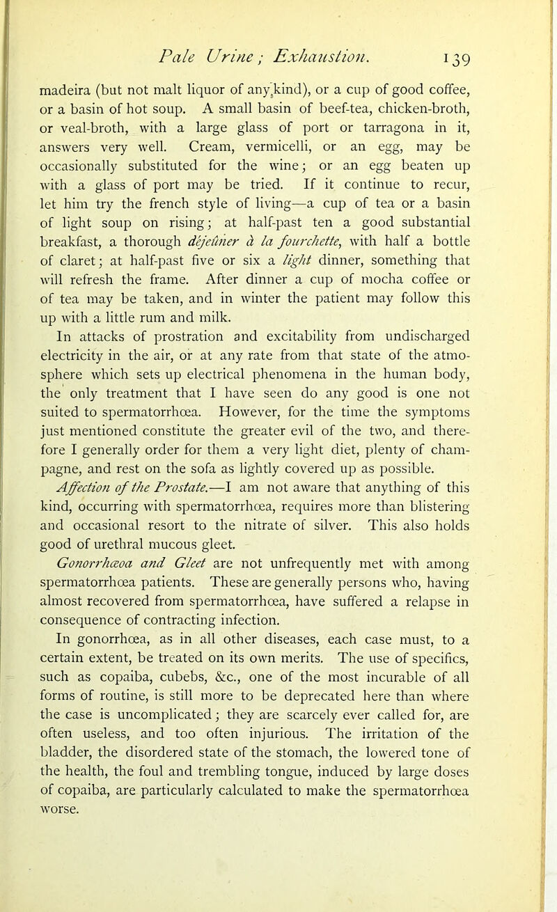 Pale Urine; Exhaustion. madeira (but not malt liquor of any kind), or a cup of good coffee, or a basin of hot soup. A small basin of beef-tea, chicken-broth, or veal-broth, with a large glass of port or tarragona in it, answers very well. Cream, vermicelli, or an egg, may be occasionally substituted for the wine; or an egg beaten up with a glass of port may be tried. If it continue to recur, let him try the french style of living—a cup of tea or a basin of light soup on rising; at half-past ten a good substantial breakfast, a thorough deje&her d la fourchette, with half a bottle of claret; at half-past five or six a light dinner, something that will refresh the frame. After dinner a cup of mocha coffee or of tea may be taken, and in winter the patient may follow this up with a little rum and milk. In attacks of prostration and excitability from undischarged electricity in the air, or at any rate from that state of the atmo- sphere which sets up electrical phenomena in the human body, the only treatment that I have seen do any good is one not suited to spermatorrhoea. However, for the time the symptoms just mentioned constitute the greater evil of the two, and there- fore I generally order for them a very light diet, plenty of cham- pagne, and rest on the sofa as lightly covered up as possible. Affection of the Prostate.—I am not aware that anything of this kind, occurring with spermatorrhoea, requires more than blistering and occasional resort to the nitrate of silver. This also holds good of urethral mucous gleet. Gonorrhceoa and Gleet are not unfrequently met with among spermatorrhoea patients. These are generally persons who, having almost recovered from spermatorrhoea, have suffered a relapse in consequence of contracting infection. In gonorrhoea, as in all other diseases, each case must, to a certain extent, be treated on its own merits. The use of specifics, such as copaiba, cubebs, &c., one of the most incurable of all forms of routine, is still more to be deprecated here than where the case is uncomplicated; they are scarcely ever called for, are often useless, and too often injurious. The irritation of the bladder, the disordered state of the stomach, the lowered tone of the health, the foul and trembling tongue, induced by large doses of copaiba, are particularly calculated to make the spermatorrhoea worse.