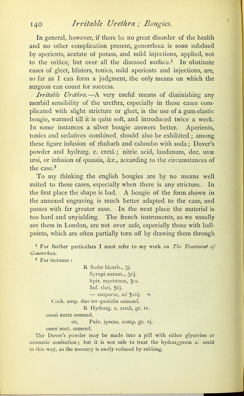 In general, however, if there be no great disorder of the health and no other complication present, gonorrhoea is soon subdued by aperients, acetate of potass, and mild injections, applied, not to the orifice, but over all the diseased surface.1 In obstinate cases of gleet, blisters, tonics, mild aperients and injections, are, so far as I can form a judgment, the only means on which the surgeon can count for success. Irritable Urethra.—A very useful means of diminishing any morbid sensibility of the urethra, especially in those cases com- plicated with slight stricture or gleet, is the use of a gum-elastic bougie, warmed till it is quite soft, and introduced twice a week. In some instances a silver bougie answers better. Aperients, tonics and sedatives combined, should also be exhibited ; among these figure infusion of rhubarb and calumbo with soda; Dover’s powder and hydrarg. c. creta; nitric acid, laudanum, dec. uvse ursi, or infusion of quassia, &c., according to the circumstances of the case.2 To my thinking the english bougies are by no means well suited to these cases, especially when there is any stricture. In the first place the shape is bad. A bougie of the form shown in the annexed engraving is much better adapted to the case, and passes with far greater ease. In the next place the material is too hard and unyielding. The french instruments, as we usually see them in London, are not over safe, especially those with ball- points, which are often partially torn off by drawing them through 1 For further particulars I must refer to my work on The Treatment 0/ Gonorrhoea. 2 For instance : R Sodas bicarb., 5j- Syrupi aurant., 5iij. Spir. myristecas, §ss. Inf. rhei, Jiij. — cuspariae, ad §viij. l Coch. amp. duo ter quotidie sumend. R Hydrarg. c. creta, gr. iv. ornni nocte sumend. or, Pulv. ipecac, comp. gr. vj. omni noct. sumend. The Dover’s powder may be made into a pill with either glycerine or aromatic confection; but it is not safe to treat the hydrargyrum c. cretrt in this way, as the mercury is easily reduced by rubbing.