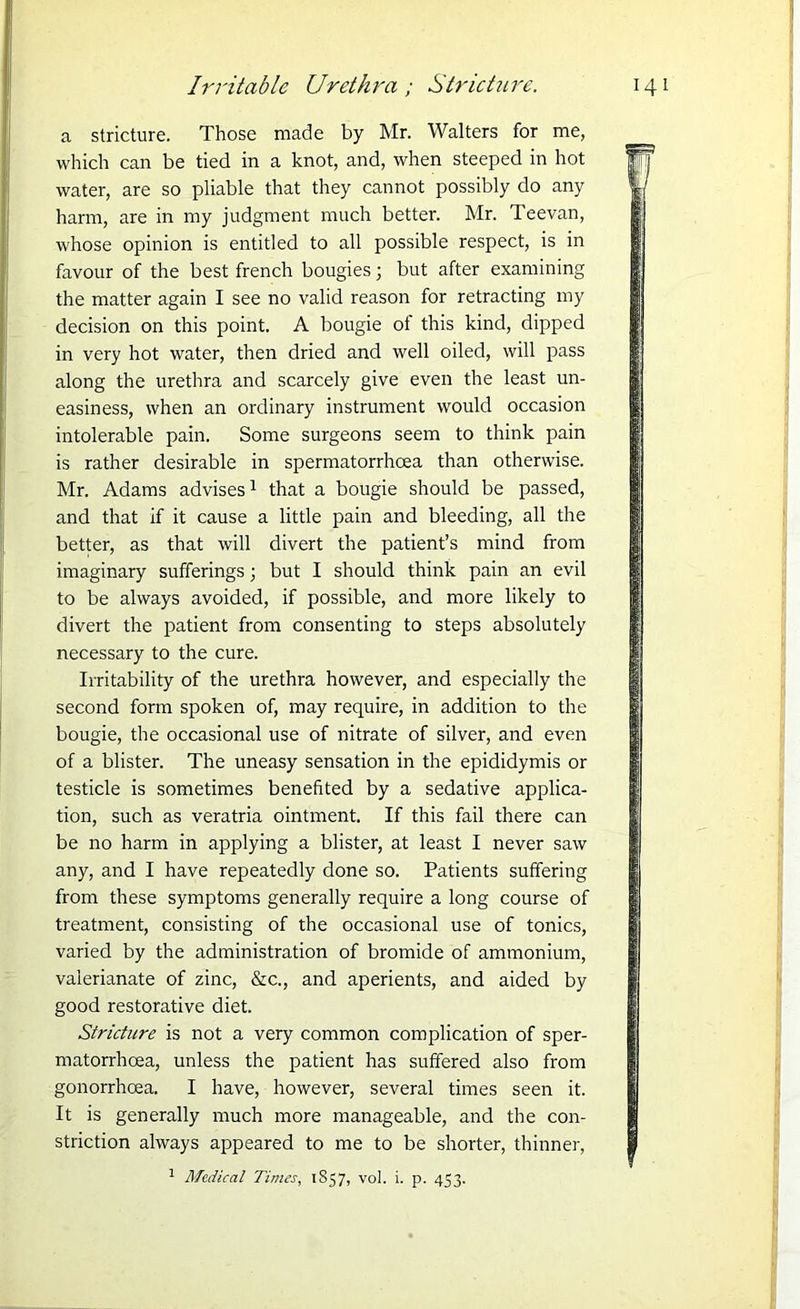 Irritable Urethra; Stricture. a stricture. Those made by Mr. Walters for me, which can be tied in a knot, and, when steeped in hot water, are so pliable that they cannot possibly do any harm, are in my judgment much better. Mr. Teevan, whose opinion is entitled to all possible respect, is in favour of the best french bougies; but after examining the matter again I see no valid reason for retracting my decision on this point. A bougie ot this kind, dipped in very hot water, then dried and well oiled, will pass along the urethra and scarcely give even the least un- easiness, when an ordinary instrument would occasion intolerable pain. Some surgeons seem to think pain is rather desirable in spermatorrhoea than otherwise. Mr. Adams advises1 that a bougie should be passed, and that if it cause a little pain and bleeding, all the better, as that will divert the patient’s mind from imaginary sufferings ; but I should think pain an evil to be always avoided, if possible, and more likely to divert the patient from consenting to steps absolutely necessary to the cure. Irritability of the urethra however, and especially the second form spoken of, may require, in addition to the bougie, the occasional use of nitrate of silver, and even of a blister. The uneasy sensation in the epididymis or testicle is sometimes benefited by a sedative applica- tion, such as veratria ointment. If this fail there can be no harm in applying a blister, at least I never saw any, and I have repeatedly done so. Patients suffering from these symptoms generally require a long course of treatment, consisting of the occasional use of tonics, varied by the administration of bromide of ammonium, valerianate of zinc, &c., and aperients, and aided by good restorative diet. Stricture is not a very common complication of sper- matorrhoea, unless the patient has suffered also from gonorrhoea. I have, however, several times seen it. It is generally much more manageable, and the con- striction always appeared to me to be shorter, thinner, 1 Medical Times, 1S57, vol. i. p. 453.