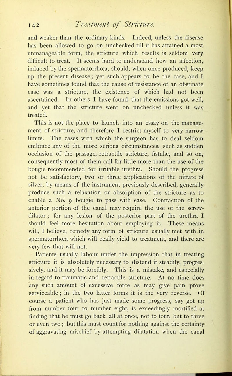 and weaker than the ordinary kinds. Indeed, unless the disease has been allowed to go on unchecked till it has attained a most unmanageable form, the stricture which results is seldom very difficult to treat. It seems hard to understand how an affection, induced by the spermatorrhoea, should, when once produced, keep up the present disease; yet such appears to be the case, and I have sometimes found that the cause of resistance of an obstinate case was a stricture, the existence of which had not been ascertained. In others I have found that the emissions got well, and yet that the stricture went on unchecked unless it was treated. This is not the place to launch into an essay on the manage- ment of stricture, and therefore I restrict myself to very narrow limits. The cases with which the surgeon has to deal seldom embrace any of the more serious circumstances, such as sudden occlusion of the passage, retractile stricture, fistulse, and so on, consequently most of them call for little more than the use of the bougie recommended for irritable urethra. Should the progress not be satisfactory, two or three applications of the nitrate of silver, by means of the instrument previously described, generally produce such a relaxation or absorption of the stricture as to enable a No. 9 bougie to pass with ease. Contraction of the anterior portion of the canal may require the use of the screw- dilator ; for any lesion of the posterior part of the urethra I should feel more hesitation about employing it. These means will, I believe, remedy any form of stricture usually met with in spermatorrhoea which will really yield to treatment, and there are very few that will not. Patients usually labour under the impression that in treating stricture it is absolutely necessary to distend it steadily, progres- sively, and it may be forcibly. This is a mistake, and especially in regard to traumatic and retractile stricture. At no time does any such amount of excessive force as may give pain prove serviceable; in the two latter forms it is the very reverse. Of course a patient who has just made some progress, say got up from number four to number eight, is exceedingly mortified at finding that he must go back all at once, not to four, but to three or even two; but this must count for nothing against the certainty of aggravating mischief by attempting dilatation when the canal