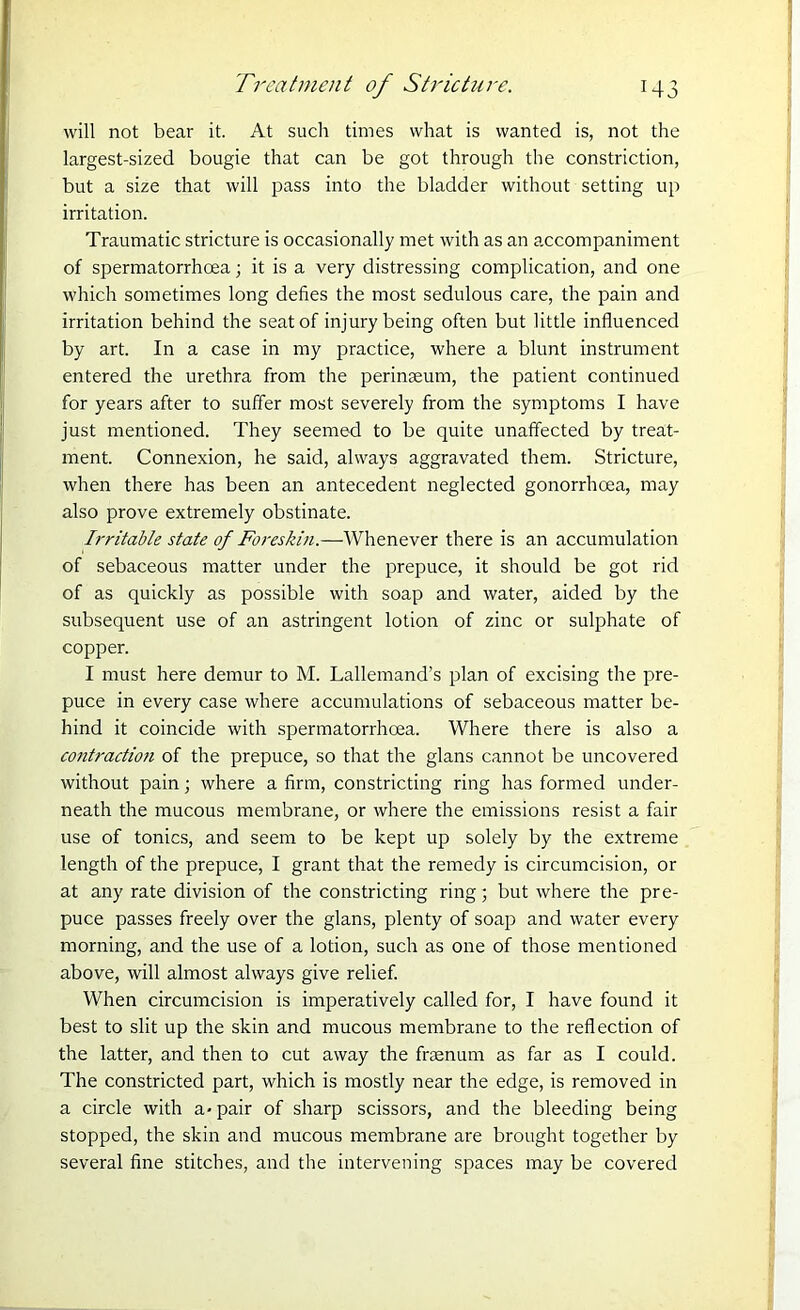 will not bear it. At such times what is wanted is, not the largest-sized bougie that can be got through the constriction, but a size that will pass into the bladder without setting up irritation. Traumatic stricture is occasionally met with as an accompaniment of spermatorrhoea; it is a very distressing complication, and one which sometimes long defies the most sedulous care, the pain and irritation behind the seat of injury being often but little influenced by art. In a case in my practice, where a blunt instrument entered the urethra from the perinseum, the patient continued for years after to suffer most severely from the symptoms I have just mentioned. They seemed to be quite unaffected by treat- ment. Connexion, he said, always aggravated them. Stricture, when there has been an antecedent neglected gonorrhoea, may also prove extremely obstinate. Irritable state of Foreskin.—Whenever there is an accumulation of sebaceous matter under the prepuce, it should be got rid of as quickly as possible with soap and water, aided by the subsequent use of an astringent lotion of zinc or sulphate of copper. I must here demur to M. Lallemand’s plan of excising the pre- puce in every case where accumulations of sebaceous matter be- hind it coincide with spermatorrhoea. Where there is also a contractio?i of the prepuce, so that the glans cannot be uncovered without pain; where a firm, constricting ring has formed under- neath the mucous membrane, or where the emissions resist a fair use of tonics, and seem to be kept up solely by the extreme length of the prepuce, I grant that the remedy is circumcision, or at any rate division of the constricting ring 5 but where the pre- puce passes freely over the glans, plenty of soap and water every morning, and the use of a lotion, such as one of those mentioned above, will almost always give relief. When circumcision is imperatively called for, I have found it best to slit up the skin and mucous membrane to the reflection of the latter, and then to cut away the fraenum as far as I could. The constricted part, which is mostly near the edge, is removed in a circle with a-pair of sharp scissors, and the bleeding being stopped, the skin and mucous membrane are brought together by several fine stitches, and the intervening spaces may be covered