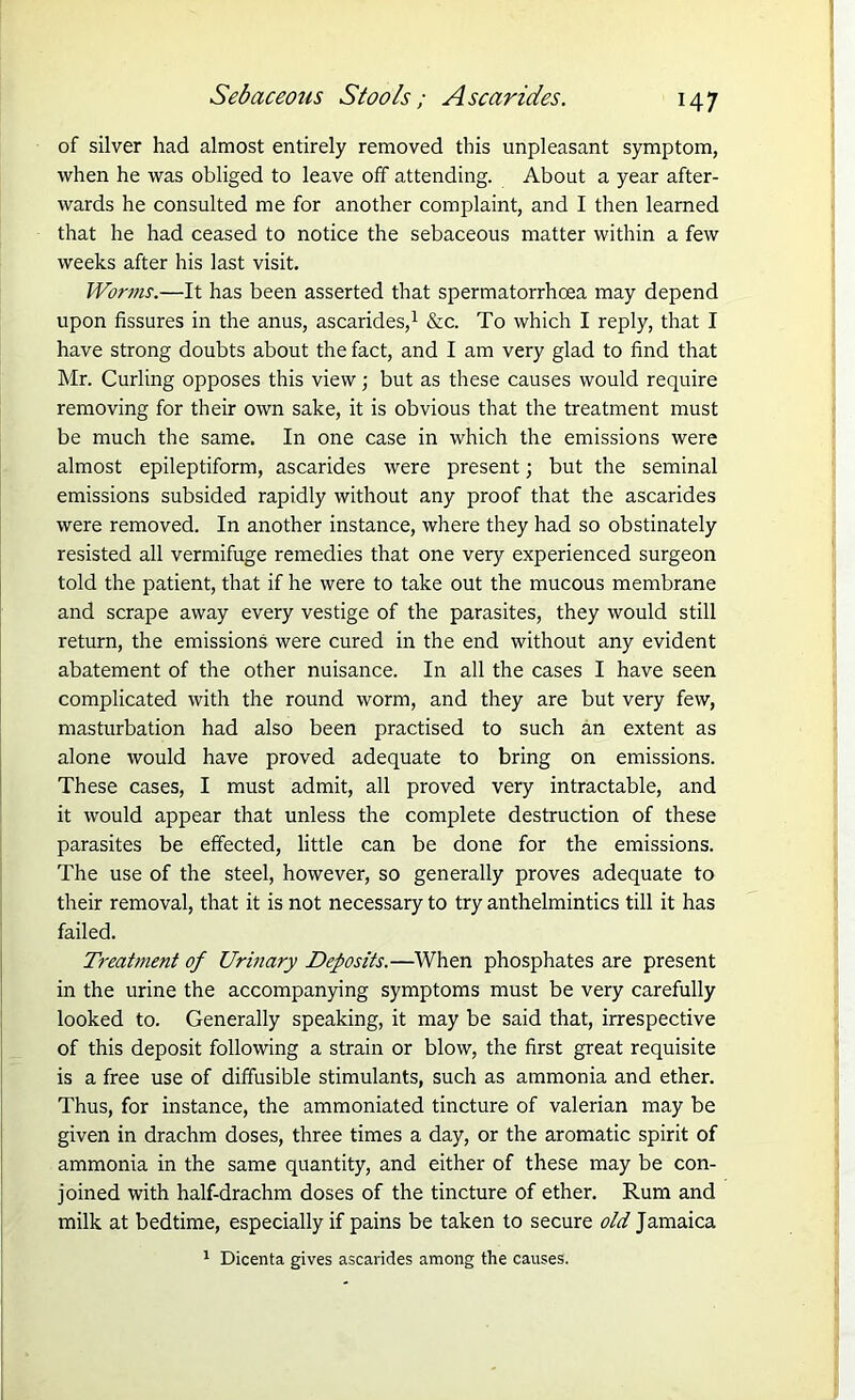 of silver had almost entirely removed this unpleasant symptom, when he was obliged to leave off attending. About a year after- wards he consulted me for another complaint, and I then learned that he had ceased to notice the sebaceous matter within a few weeks after his last visit. Worms.—It has been asserted that spermatorrhoea may depend upon fissures in the anus, ascarides,1 &c. To which I reply, that I have strong doubts about the fact, and I am very glad to find that Mr. Curling opposes this view; but as these causes would require removing for their own sake, it is obvious that the treatment must be much the same. In one case in which the emissions were almost epileptiform, ascarides were present; but the seminal emissions subsided rapidly without any proof that the ascarides were removed. In another instance, where they had so obstinately resisted all vermifuge remedies that one very experienced surgeon told the patient, that if he were to take out the mucous membrane and scrape away every vestige of the parasites, they would still return, the emissions were cured in the end without any evident abatement of the other nuisance. In all the cases I have seen complicated with the round worm, and they are but very few, masturbation had also been practised to such an extent as alone would have proved adequate to bring on emissions. These cases, I must admit, all proved very intractable, and it would appear that unless the complete destruction of these parasites be effected, little can be done for the emissions. The use of the steel, however, so generally proves adequate to their removal, that it is not necessary to try anthelmintics till it has failed. Treatment of Urinary Deposits.—When phosphates are present in the urine the accompanying symptoms must be very carefully looked to. Generally speaking, it may be said that, irrespective of this deposit following a strain or blow, the first great requisite is a free use of diffusible stimulants, such as ammonia and ether. Thus, for instance, the ammoniated tincture of valerian may be given in drachm doses, three times a day, or the aromatic spirit of ammonia in the same quantity, and either of these may be con- joined with half-drachm doses of the tincture of ether. Rum and milk at bedtime, especially if pains be taken to secure old Jamaica 1 Dicenta gives ascarides among the causes.