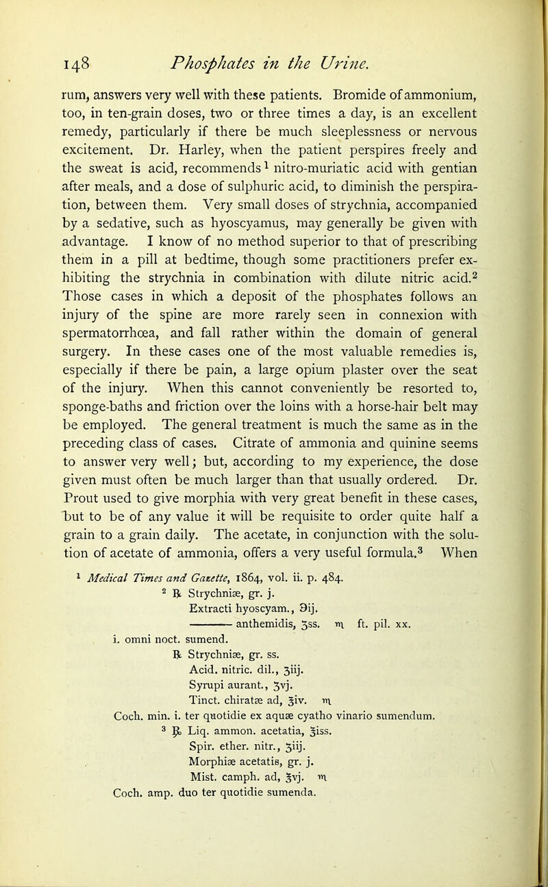 rum, answers very well with these patients. Bromide of ammonium, too, in ten-grain doses, two or three times a day, is an excellent remedy, particularly if there be much sleeplessness or nervous excitement. Dr. Harley, when the patient perspires freely and the sweat is acid, recommends1 nitro-muriatic acid with gentian after meals, and a dose of sulphuric acid, to diminish the perspira- tion, between them. Very small doses of strychnia, accompanied by a sedative, such as hyoscyamus, may generally be given with advantage. I know of no method superior to that of prescribing them in a pill at bedtime, though some practitioners prefer ex- hibiting the strychnia in combination with dilute nitric acid.2 Those cases in which a deposit of the phosphates follows an injury of the spine are more rarely seen in connexion with spermatorrhoea, and fall rather within the domain of general surgery. In these cases one of the most valuable remedies is, especially if there be pain, a large opium plaster over the seat of the injury. When this cannot conveniently be resorted to, sponge-baths and friction over the loins with a horse-hair belt may be employed. The general treatment is much the same as in the preceding class of cases. Citrate of ammonia and quinine seems to answer very well; but, according to my experience, the dose given must often be much larger than that usually ordered. Dr. Prout used to give morphia with very great benefit in these cases, but to be of any value it will be requisite to order quite half a grain to a grain daily. The acetate, in conjunction with the solu- tion of acetate of ammonia, offers a very useful formula.3 When 1 Medical Times and Ganette, 1864, vol. ii. p. 484. 2 B Strychnise, gr. j. Extracti hyoscyam., 9ij. anthemidis, 5ss. m ft. pil. xx. i. omni noct. sumend. B Strychnise, gr. ss. Acid, nitric, dil., 3iij. Syrupi aurant., 3vj. Tinct. chiratse ad, Jiv. m Coch. min. i. ter quotidie ex aquse cyatho vinario sumendum. 3 JJ, Liq. ammon. acetatia, ^iss. Spir. ether, nitr., 3iij. Morphise acetatis, gr. j. Mist, camph. ad, $vj. Coch. amp. duo ter quotidie sumenda.