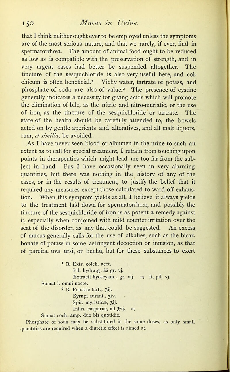 Mucus in Urine. that I think neither ought ever to be employed unless the symptoms are of the most serious nature, and that we rarely, if ever, find in spermatorrhoea. The amount of animal food ought to be reduced as low as is compatible with the preservation of strength, and in very urgent cases had better be suspended altogether. The tincture of the sesquichloride is also very useful here, and col- chicum is often beneficial.1 Vichy water, tartrate of potass, and phosphate of soda are also of value.2 The presence of cystine generally indicates a necessity for giving acids which will promote the elimination of bile, as the nitric and nitro-muriatic, or the use of iron, as the tincture of the sesquichloride or tartrate. The state of the health should be carefully attended to, the bowels acted on by gentle aperients and alteratives, and all malt liquors, rum, et similia, be avoided. As I have never seen blood or albumen in the urine to such an extent as to call for special treatment, I refrain from touching upon points in therapeutics which might lead me too far from the sub- ject in hand. Pus I have occasionally seen in very alarming quantities, but there was nothing in the history of any of the cases, or in the results of treatment, to justify the belief that it required any measures except those calculated to ward off exhaus- tion. When this symptom yields at all, I believe it always yields to the treatment laid down for spermatorrhoea, and possibly the tincture of the sesquichloride of iron is as potent a remedy against it, especially when conjoined with mild counter-irritation over the seat of the disorder, as any that could be suggested. An excess of mucus generally calls for the use of alkalies, such as the bicar- bonate of potass in some astringent decoction or infusion, as that of pareira, uva ursi, or buchu, but for these substances to exert 1 R Extr. colch. acet. Pil. hydrarg. aa gr. vj. Extracti hyoscyam., gr. xij. n ft. pil. vj. Sumat i. omni nocte. 2 R Potasste tart., 3ij. Syrupi aurant., 3iv. Spir. myristicse, 3ij- Infus. cusparise, ad Jvj. r>i Sumat coch. amp. duo bis quotidie. Phosphate of soda may be substituted in the same doses, as only small quantities are required when a diuretic effect is aimed at.