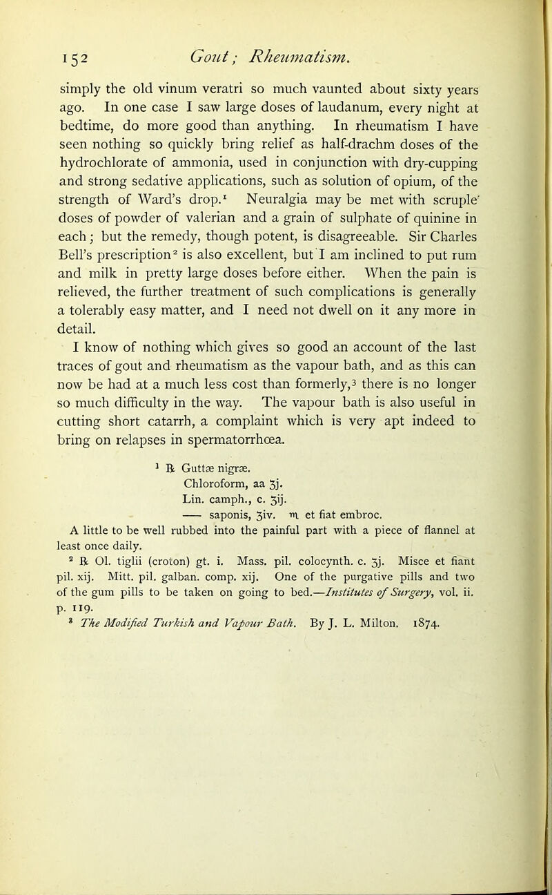 1 52 Gout; Rheumatism. simply the old vinum veratri so much vaunted about sixty years ago. In one case I saw large doses of laudanum, every night at bedtime, do more good than anything. In rheumatism I have seen nothing so quickly bring relief as half-drachm doses of the hydrochlorate of ammonia, used in conjunction with dry-cupping and strong sedative applications, such as solution of opium, of the strength of Ward’s drop.1 Neuralgia may be met with scruple' doses of powder of valerian and a grain of sulphate of quinine in each; but the remedy, though potent, is disagreeable. Sir Charles Bell’s prescription2 is also excellent, but I am inclined to put rum and milk in pretty large doses before either. When the pain is relieved, the further treatment of such complications is generally a tolerably easy matter, and I need not dwell on it any more in detail. 1 know of nothing which gives so good an account of the last traces of gout and rheumatism as the vapour bath, and as this can now be had at a much less cost than formerly,3 there is no longer so much difficulty in the way. The vapour bath is also useful in cutting short catarrh, a complaint which is very apt indeed to bring on relapses in spermatorrhoea. 1 R Guttm nigrse. Chloroform, aa 5j- Lin. camph., c. 5ij- saponis, 3iv. rt et fiat embroc. A little to be well rubbed into the painful part with a piece of flannel at least once daily. 2 R Ol. tiglii (croton) gt. i. Mass. pil. colocynth. c. 5j. Misce et fiant pil. xij. Mitt. pil. galban. comp. xij. One of the purgative pills and two of the gum pills to be taken on going to bed.—Institutes of Surgery, vol. ii. p. 119. * The Modified Turkish and Vapour Bath. By J. L. Milton. 1874.