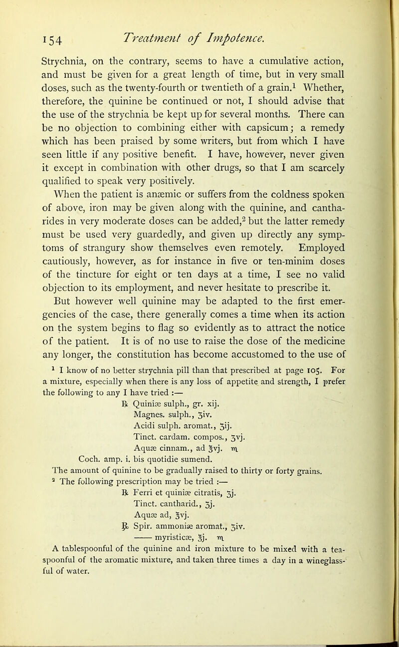 Strychnia, on the contrary, seems to have a cumulative action, and must be given for a great length of time, but in very small doses, such as the twenty-fourth or twentieth of a grain.1 Whether, therefore, the quinine be continued or not, I should advise that the use of the strychnia be kept up for several months. There can be no objection to combining either with capsicum; a remedy which has been praised by some writers, but from which I have seen little if any positive benefit. I have, however, never given it except in combination with other drugs, so that I am scarcely qualified to speak very positively. When the patient is anaemic or suffers from the coldness spoken of above, iron may be given along with the quinine, and cantha- rides in very moderate doses can be added,2 but the latter remedy must be used very guardedly, and given up directly any symp- toms of strangury show themselves even remotely. Employed cautiously, however, as for instance in five or ten-minim doses of the tincture for eight or ten days at a time, I see no valid objection to its employment, and never hesitate to prescribe it. But however well quinine may be adapted to the first emer- gencies of the case, there generally comes a time when its action on the system begins to flag so evidently as to attract the notice of the patient. It is of no use to raise the dose of the medicine any longer, the constitution has become accustomed to the use of 1 I know of no better strychnia pill than that prescribed at page 105. For a mixture, especially when there is any loss of appetite and strength, I prefer the following to any I have tried :— ft Quinias sulph., gr. xij. Magnes. sulph., 5iv. Acidi sulph. aromat., 5>j- Tinct. cardam. compos., Jvj. Aquae cinnam., ad Wj. I Coch. amp. i. bis quotidie sumend. The amount of quinine to be gradually raised to thirty or forty grains. a The following prescription may be tried :— ft. Ferri et quinine citratis, jj. Tinct. cantharid., 5j. Aquae ad, gvj. Jit Spir. ammonias aromat., 5iv. myristicse, §j. in A tablespoonful of the quinine and iron mixture to be mixed with a tea- spoonful of the aromatic mixture, and taken three times a day in a wineglass- ful of water.