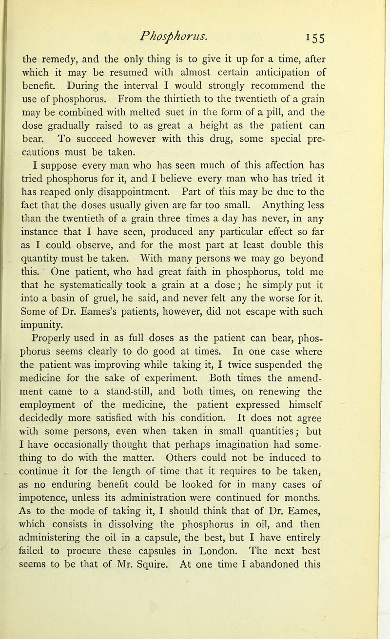 Phosphorus. 15 5 the remedy, and the only thing is to give it up for a time, after which it may be resumed with almost certain anticipation of benefit. During the interval I would strongly recommend the use of phosphorus. From the thirtieth to the twentieth of a grain may be combined with melted suet in the form of a pill, and the dose gradually raised to as great a height as the patient can bear. To succeed however with this drug, some special pre- cautions must be taken. I suppose every man who has seen much of this affection has tried phosphorus for it, and I believe every man who has tried it has reaped only disappointment. Part of this may be due to the fact that the doses usually given are far too small. Anything less than the twentieth of a grain three times a day has never, in any instance that I have seen, produced any particular effect so far as I could observe, and for the most part at least double this quantity must be taken. With many persons we may go beyond this. ' One patient, who had great faith in phosphorus, told me that he systematically took a grain at a dose ; he simply put it into a basin of gruel, he said, and never felt any the worse for it. Some of Dr. Eames’s patients, however, did not escape with such impunity. Properly used in as full doses as the patient can bear, phos- phorus seems clearly to do good at times. In one case where the patient was improving while taking it, I twice suspended the medicine for the sake of experiment. Both times the amend- ment came to a stand-still, and both times, on renewing the employment of the medicine, the patient expressed himself decidedly more satisfied with his condition. It does not agree with some persons, even when taken in small quantities; but I have occasionally thought that perhaps imagination had some- thing to do with the matter. Others could not be induced to continue it for the length of time that it requires to be taken, as no enduring benefit could be looked for in many cases of impotence, unless its administration were continued for months. As to the mode of taking it, I should think that of Dr. Eames, which consists in dissolving the phosphorus in oil, and then administering the oil in a capsule, the best, but I have entirely failed to procure these capsules in London. The next best seems to be that of Mr. Squire. At one time I abandoned this