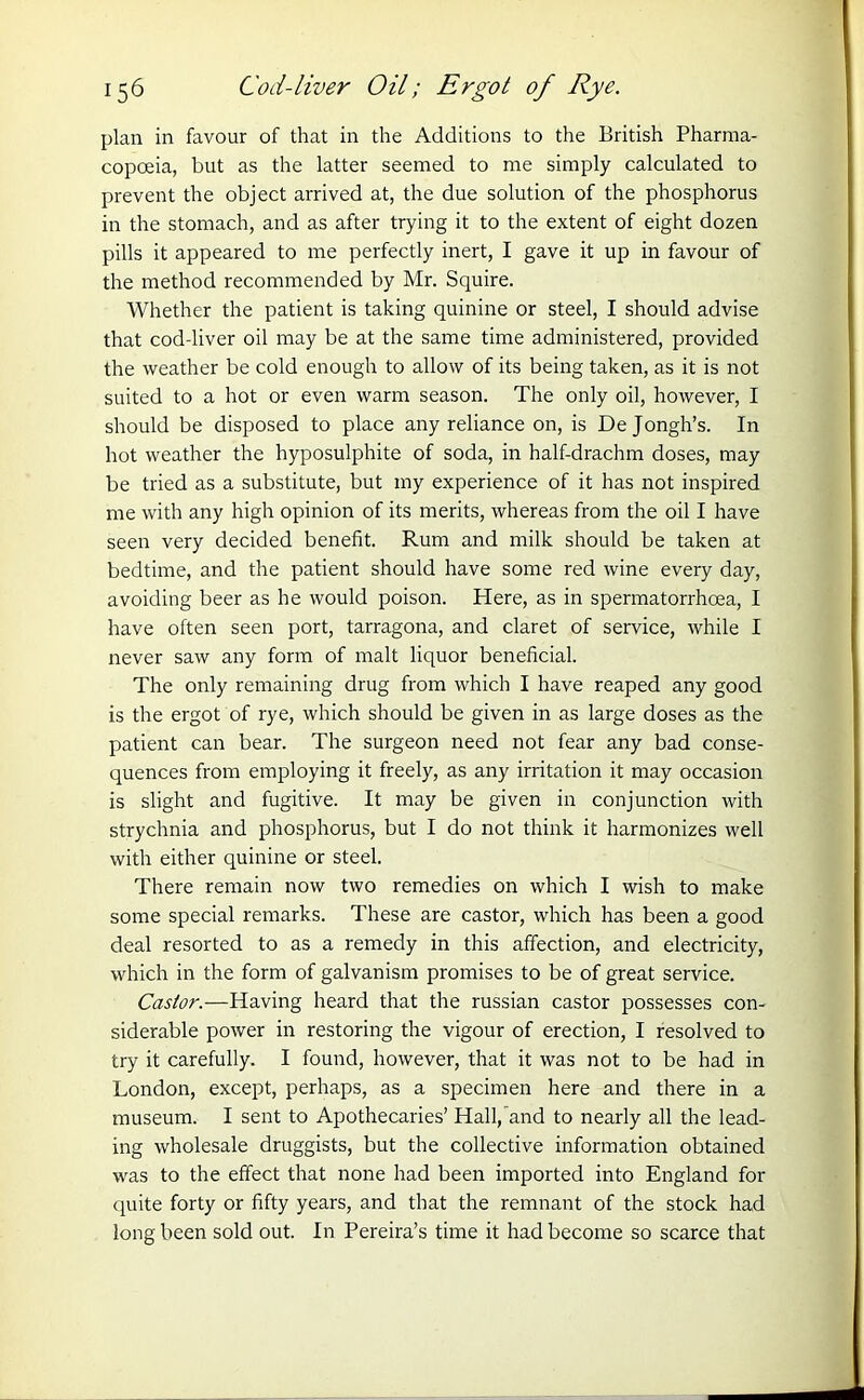 plan in favour of that in the Additions to the British Pharma- copoeia, but as the latter seemed to me simply calculated to prevent the object arrived at, the due solution of the phosphorus in the stomach, and as after trying it to the extent of eight dozen pills it appeared to me perfectly inert, I gave it up in favour of the method recommended by Mr. Squire. Whether the patient is taking quinine or steel, I should advise that cod-liver oil may be at the same time administered, provided the weather be cold enough to allow of its being taken, as it is not suited to a hot or even warm season. The only oil, however, I should be disposed to place any reliance on, is Dejongh’s. In hot weather the hyposulphite of soda, in half-drachm doses, may be tried as a substitute, but my experience of it has not inspired me with any high opinion of its merits, whereas from the oil I have seen very decided benefit. Rum and milk should be taken at bedtime, and the patient should have some red wine every day, avoiding beer as he would poison. Here, as in spermatorrhoea, I have often seen port, tarragona, and claret of service, while I never saw any form of malt liquor beneficial. The only remaining drug from which I have reaped any good is the ergot of rye, which should be given in as large doses as the patient can bear. The surgeon need not fear any bad conse- quences from employing it freely, as any irritation it may occasion is slight and fugitive. It may be given in conjunction with strychnia and phosphorus, but I do not think it harmonizes well with either quinine or steel. There remain now two remedies on which I wish to make some special remarks. These are castor, which has been a good deal resorted to as a remedy in this affection, and electricity, which in the form of galvanism promises to be of great service. Castor.—Having heard that the russian castor possesses con- siderable power in restoring the vigour of erection, I resolved to try it carefully. I found, however, that it was not to be had in London, except, perhaps, as a specimen here and there in a museum. I sent to Apothecaries’ Hall/and to nearly all the lead- ing wholesale druggists, but the collective information obtained was to the effect that none had been imported into England for quite forty or fifty years, and that the remnant of the stock had long been sold out. In Pereira’s time it had become so scarce that