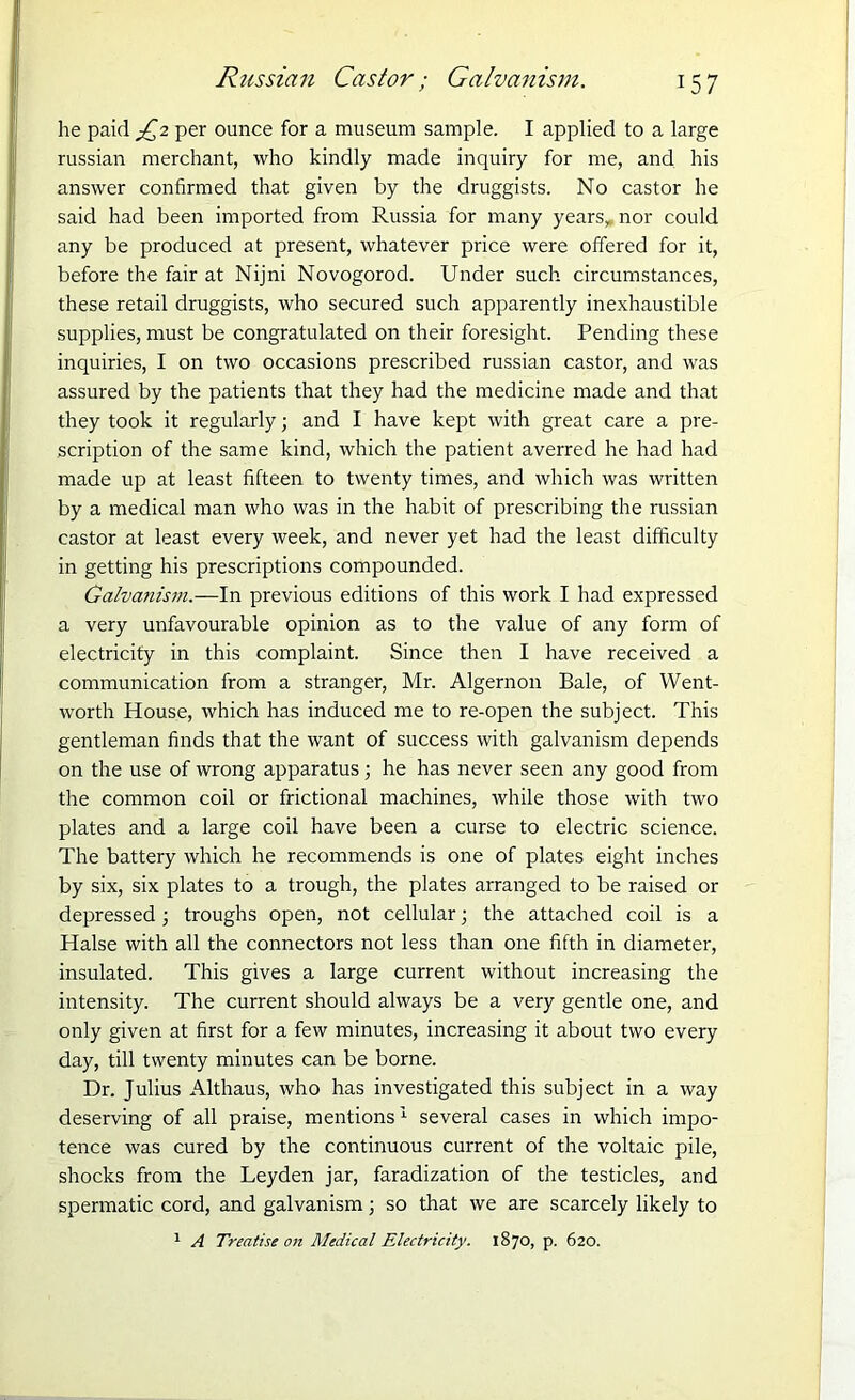 he paid R2 per ounce for a museum sample. I applied to a large russian merchant, who kindly made inquiry for me, and his answer confirmed that given by the druggists. No castor he said had been imported from Russia for many years,, nor could any be produced at present, whatever price were offered for it, before the fair at Nijni Novogorod. Under such circumstances, these retail druggists, who secured such apparently inexhaustible supplies, must be congratulated on their foresight. Pending these inquiries, I on two occasions prescribed russian castor, and was assured by the patients that they had the medicine made and that they took it regularly; and I have kept with great care a pre- scription of the same kind, which the patient averred he had had made up at least fifteen to twenty times, and which was written by a medical man who was in the habit of prescribing the russian castor at least every week, and never yet had the least difficulty in getting his prescriptions compounded. Galvanism.—In previous editions of this work I had expressed a very unfavourable opinion as to the value of any form of electricity in this complaint. Since then I have received a communication from a stranger, Mr. Algernon Bale, of Went- worth House, which has induced me to re-open the subject. This gentleman finds that the want of success with galvanism depends on the use of wrong apparatus; he has never seen any good from the common coil or frictional machines, while those with two plates and a large coil have been a curse to electric science. The battery which he recommends is one of plates eight inches by six, six plates to a trough, the plates arranged to be raised or depressed ; troughs open, not cellular; the attached coil is a Halse with all the connectors not less than one fifth in diameter, insulated. This gives a large current without increasing the intensity. The current should always be a very gentle one, and only given at first for a few minutes, increasing it about two every day, till twenty minutes can be borne. Dr. Julius Althaus, who has investigated this subject in a way deserving of all praise, mentions1 several cases in which impo- tence was cured by the continuous current of the voltaic pile, shocks from the Leyden jar, faradization of the testicles, and spermatic cord, and galvanism; so that we are scarcely likely to 1 A Treatise on Medical Electricity. 1870, p. 620.