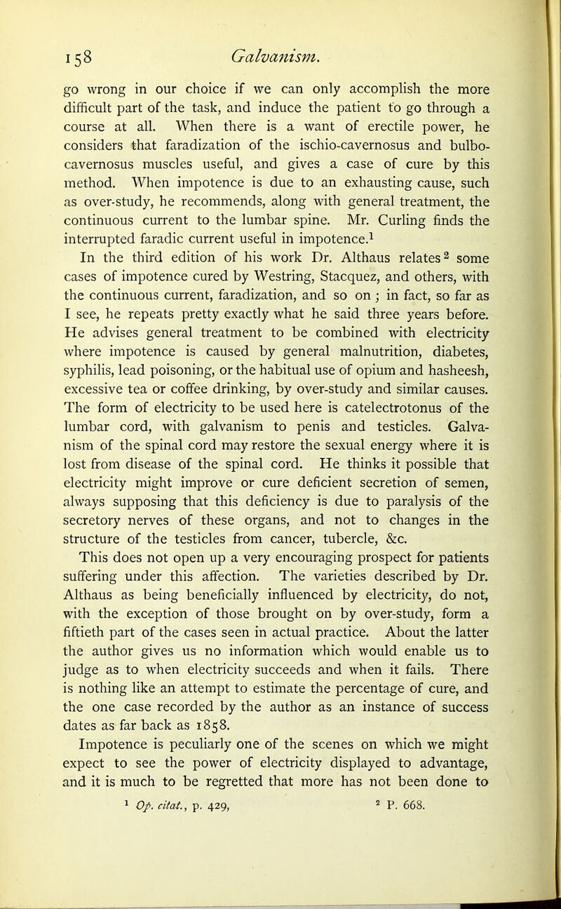 go wrong in our choice if we can only accomplish the more difficult part of the task, and induce the patient to go through a course at all. When there is a want of erectile power, he considers that faradization of the ischio-cavernosus and bulbo- cavernosus muscles useful, and gives a case of cure by this method. When impotence is due to an exhausting cause, such as over-study, he recommends, along with general treatment, the continuous current to the lumbar spine. Mr. Curling finds the interrupted faradic current useful in impotence.1 In the third edition of his work Dr. Althaus relates2 some cases of impotence cured by Westring, Stacquez, and others, with the continuous current, faradization, and so on ; in fact, so far as I see, he repeats pretty exactly what he said three years before. He advises general treatment to be combined with electricity where impotence is caused by general malnutrition, diabetes, syphilis, lead poisoning, or the habitual use of opium and hasheesh, excessive tea or coffee drinking, by over-study and similar causes. The form of electricity to be used here is catelectrotonus of the lumbar cord, with galvanism to penis and testicles. Galva- nism of the spinal cord may restore the sexual energy where it is lost from disease of the spinal cord. He thinks it possible that electricity might improve or cure deficient secretion of semen, always supposing that this deficiency is due to paralysis of the secretory nerves of these organs, and not to changes in the structure of the testicles from cancer, tubercle, &c. This does not open up a very encouraging prospect for patients suffering under this affection. The varieties described by Dr. Althaus as being beneficially influenced by electricity, do not, with the exception of those brought on by over-study, form a fiftieth part of the cases seen in actual practice. About the latter the author gives us no information which would enable us to judge as to when electricity succeeds and when it fails. There is nothing like an attempt to estimate the percentage of cure, and the one case recorded by the author as an instance of success dates as far back as 1858. Impotence is peculiarly one of the scenes on which we might expect to see the power of electricity displayed to advantage, and it is much to be regretted that more has not been done to 1 Op. citat., p. 429, 2 P. 668.