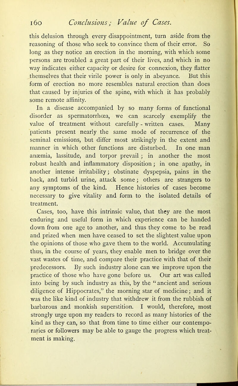 this delusion through every disappointment, turn aside from the reasoning of those who seek to convince them of their error. So long as they notice an erection in the morning, with which some persons are troubled a great part of their lives, and which in no way indicates either capacity or desire for connexion, they flatter themselves that their virile power is only in abeyance. But this form of erection no more resembles natural erection than does that caused by injuries of the spine, with which it has probably some remote affinity. In a disease accompanied by so many forms of functional disorder as spermatorrhoea, we can scarcely exemplify the value of treatment without carefully - written cases. Many patients present nearly the same mode of recurrence of the seminal emissions, but differ most strikingly in the extent and manner in which other functions are disturbed. In one man anaemia, lassitude, and torpor prevail ; in another the most robust health and inflammatory disposition; in one apathy, in another intense irritability; obstinate dyspepsia, pains in the back, and turbid urine, attack some; others are strangers to any symptoms of the kind. Hence histories of cases become necessary to give vitality and form to the isolated details of treatment. Cases, too, have this intrinsic value, that they are the most enduring and useful form in which experience can be handed down from one age to another, and thus they come to be read and prized when men have ceased to set the slightest value upon the opinions of those who gave them to the world. Accumulating thus, in the course of years, they enable men to bridge over the vast wastes of time, and compare their practice with that of their predecessors. By such industry alone can we improve upon the practice of those who have gone before us. Our art was called into being by such industry as this, by the “ ancient and serious diligence of Hippocrates,” the morning star of medicine; and it was the like kind of industry that withdrew it from the rubbish of barbarous and monkish superstition. I would, therefore, most strongly urge upon my readers to record as many histories of the kind as they can, so that from time to time either our contempo- raries or followers may be able to gauge the progress which treat- ment is making.