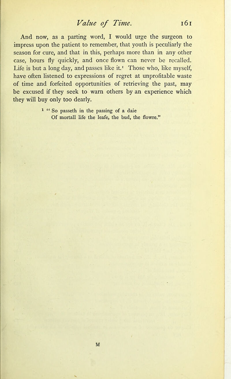 And now, as a parting word, I would urge the surgeon to impress upon the patient to remember, that youth is peculiarly the season for cure, and that in this, perhaps more than in any other case, hours fly quickly, and once flown can never be recalled. Life is but a long day, and passes like it.1 Those who, like myself, have often listened to expressions of regret at unprofitable waste of time and forfeited opportunities of retrieving the past, may be excused if they seek to warn others by an experience which they will buy only too dearly. 1 “ So passeth in the passing of a daie Of mortall life the leafe, the bud, the flowre.” M