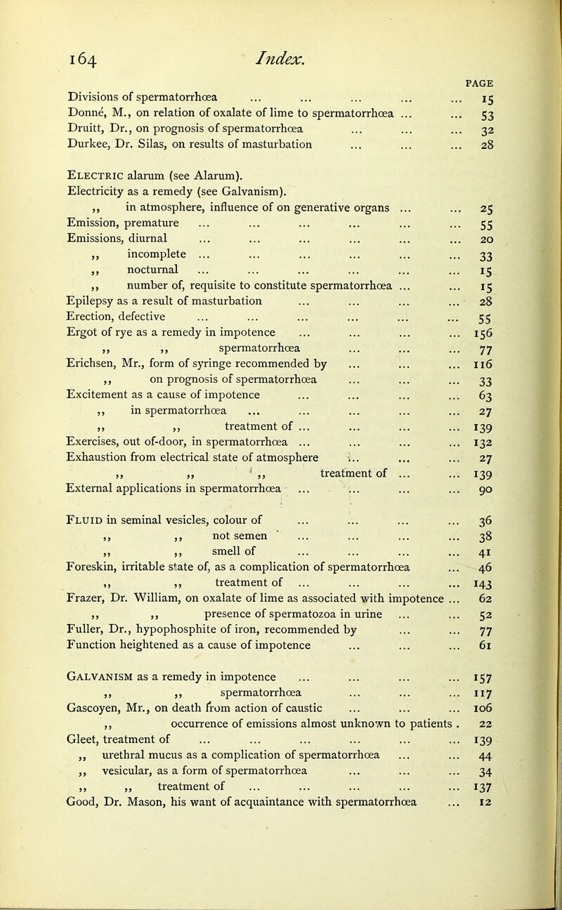 Divisions of spermatorrhoea Donne, M., on relation of oxalate of lime to spermatorrhoea ... Druitt, Dr., on prognosis of spermatorrhoea Durkee, Dr. Silas, on results of masturbation Electric alarum (see Alarum). Electricity as a remedy (see Galvanism). ,, in atmosphere, influence of on generative organs ... Emission, premature Emissions, diurnal ,, incomplete ... ,, nocturnal ,, number of, requisite to constitute spermatorrhoea ... Epilepsy as a result of masturbation Erection, defective Ergot of rye as a remedy in impotence ,, ,, spermatorrhoea Erichsen, Mr., form of syringe recommended by ,, on prognosis of spermatorrhoea Excitement as a cause of impotence ,, in spermatorrhoea ,, ,, treatment of ... Exercises, out of-door, in spermatorrhoea ... Exhaustion from electrical state of atmosphere ,, ,, : ,, treatment of ... External applications in spermatorrhoea Fluid in seminal vesicles, colour of ,, ,, not semen ,, ,, smell of Foreskin, irritable sfate of, as a complication of spermatorrhoea ,, ,, treatment of Frazer, Dr. William, on oxalate of lime as associated with impotence .. ,, ,, presence of spermatozoa in urine Fuller, Dr., hypophosphite of iron, recommended by Function heightened as a cause of impotence Galvanism as a remedy in impotence ,, ,, spermatorrhoea Gascoyen, Mr., on death from action of caustic ,, occurrence of emissions almost unknown to patients . Gleet, treatment of ,, urethral mucus as a complication of spermatorrhoea ,, vesicular, as a form of spermatorrhoea ,, ,, treatment of Good, Dr. Mason, his want of acquaintance with spermatorrhoea PAGE IS 53 32 28 25 55 20 33 15 15 28 55 156 77 116 33 63 27 139 132 27 139 90 36 3§ 4i 46 143 62 52 77 61 157 117 106 22 139 44 34 137 12