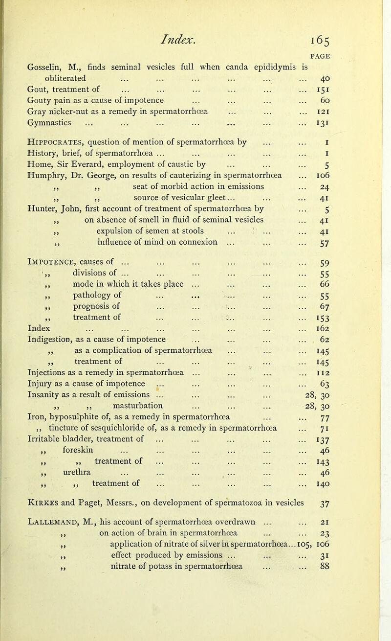 PAGE Gosselin, M., finds seminal vesicles full when canda epididymis is obliterated ... ... ... ... ... ... 40 Gout, treatment of ... ... ... ... ... ... 151 Gouty pain as a cause of impotence ... ... ... ... 60 Gray nicker-nut as a remedy in spermatorrhoea ... ... ... 121 Gymnastics ... ... ... ... ... ... ... 131 Hippocrates, question of mention of spermatorrhoea by ... ... 1 History, brief, of spermatorrhoea ... ... ... ... ... 1 Home, Sir Everard, employment of caustic by ... ... ... 5 Humphry, Dr. George, on results of cauterizing in spermatorrhoea ... 106 ,, ,, seat of morbid action in emissions ... 24 ,, ,, source of vesicular gleet... ... ... 41 Hunter, John, first account of treatment of spermatorrhoea by ... 5 ,, on absence of smell in fluid of seminal vesicles ... 41 ,, expulsion of semen at stools ... ... ... 41 ,, influence of mind on connexion ... ... ... 57 Impotence, causes of ... ... ... ... ... ... 59 ',, divisions of ... .... ... ... ... ... 55 ,, mode in which it takes place ... ... ... ... 66 ,, pathology of ... ... ... ... ... 55 ,, prognosis of ... ... ... ... ... 67 ,, treatment of ... ... ... ... ... 153 Index ... ... ... ... ... ... ... 162 Indigestion, as a cause of impotence .. ... ... ... 62 ,, as a complication of spermatorrhoea ... ... ... 143 ,, treatment of ... ... ... ... ... 145 Injections as a remedy in spermatorrhoea ... ... ... ... 112 Injury as a cause of impotence ... ... ... ... ... 63 Insanity as a result of emissions ... ... ... ... 28,30 ,, ,, masturbation ... ... ... 28, 30 Iron, hyposulphite of, as a remedy in spermatorrhoea ... ... 77 ,, tincture of sesquichloride of, as a remedy in spermatorrhoea ... 71 Irritable bladder, treatment of ... ... ... ... ... 137 ,, foreskin ... ... ... ... ... ... 46 ,, ,, treatment of ... ... ... ... ... 143 ,, urethra ... ... ... ... ... ... 46 ,, ,, treatment of ... ... ... ... ... 140 Kirkes and Paget, Messrs., on development of spermatozoa in vesicles 37 Lallemand, M., his account of spermatorrhoea overdrawn ... ... 21 ,, on action of brain in spermatorrhoea ... ... 23 ,, application of nitrate of silver in spermatorrhoea... 105, 106 ,, effect produced by emissions ... ... ... 31 ,, nitrate of potass in spermatorrhoea ... ... 88