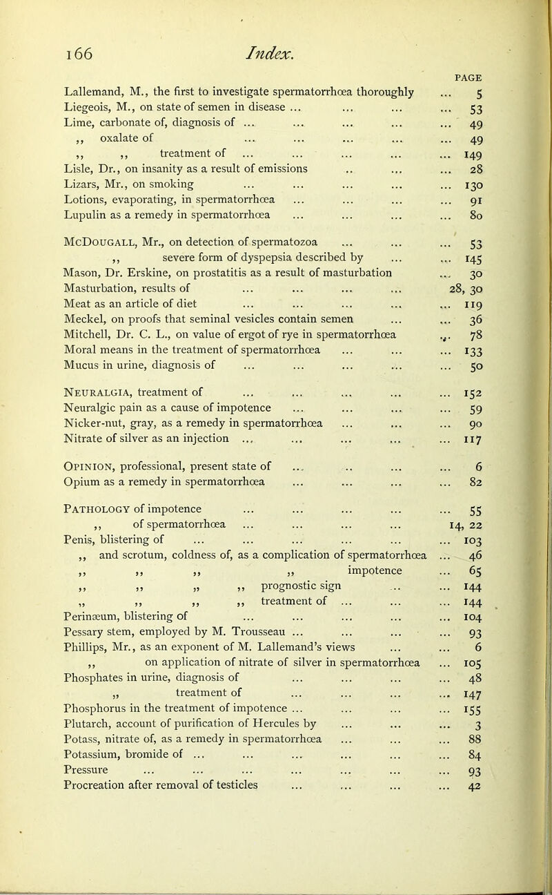 Lallemand, M., the first to investigate spermatorrhoea thoroughly Liegeois, M., on state of semen in disease ... Lime, carbonate of, diagnosis of ... ,, oxalate of ,, ,, treatment of Lisle, Dr., on insanity as a result of emissions Lizars, Mr., on smoking Lotions, evaporating, in spermatorrhoea Lupulin as a remedy in spermatorrhoea McDougall, Mr., on detection of spermatozoa ,, severe form of dyspepsia described by Mason, Dr. Erskine, on prostatitis as a result of masturbation Masturbation, results of Meat as an article of diet Meckel, on proofs that seminal vesicles contain semen Mitchell, Dr. C. L., on value of ergot of rye in spermatorrhoea Moral means in the treatment of spermatorrhoea Mucus in urine, diagnosis of Neuralgia, treatment of Neuralgic pain as a cause of impotence Nicker-nut, gray, as a remedy in spermatorrhoea Nitrate of silver as an injection ... Opinion, professional, present state of Opium as a remedy in spermatorrhoea Pathology of impotence ,, of spermatorrhoea Penis, blistering of ,, and scrotum, coldness of, as a complication of spermatorrhoea ,, ,, ,, ,, impotence ,, „ „ „ prognostic sign „ ,, ,, ,, treatment of ... Perinseum, blistering of Pessary stem, employed by M. Trousseau ... Phillips, Mr., as an exponent of M. Lallemand’s views ,, on application of nitrate of silver in spermatorrhoea Phosphates in urine, diagnosis of „ treatment of Phosphorus in the treatment of impotence ... Plutarch, account of purification of Hercules by Potass, nitrate of, as a remedy in spermatorrhoea Potassium, bromide of ... Pressure Procreation after removal of testicles PAGE 5 - S3 ... 49 ... 49 ... 149 ... 28 ... 130 ... 91 ... 80 - S3 ... 145 ... 30 28, 30 ... 119 ... 36 ,. 78 ••• 133 ... 50 ... 152 ••• 59 ... 90 ... 117 6 82 - 55 14, 22 ... 103 ... 46 ... 65 ... 144 ... 144 ... 104 ••• 93 6 ... 105 ... 48 ... 147 155 3 ... 88 ... 84 93 ... 42