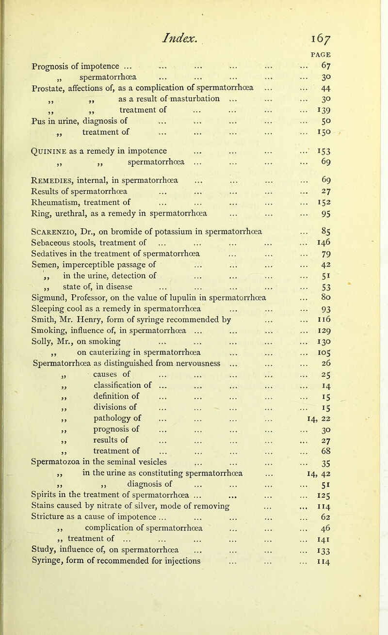 Prognosis of impotence ... „ spermatorrhoea Prostate, affections of, as a complication of spermatorrhoea ,, ,, as a result of masturbation ... ,, ,, treatment of Pus in urine, diagnosis of ,, treatment of Quinine as a remedy in impotence ,, ,, spermatorrhoea Remedies, internal, in spermatorrhoea Results of spermatorrhoea Rheumatism, treatment of Ring, urethral, as a remedy in spermatorrhoea Scarenzio, Dr., on bromide of potassium in spermatorrhoea Sebaceous stools, treatment of Sedatives in the treatment of spermatorrhoea Semen, imperceptible passage of ,, in the urine, detection of ,, state of, in disease Sigmund, Professor, on the value of lupulin in spermatorrhoea Sleeping cool as a remedy in spermatorrhoea Smith, Mr. Henry, form of syringe recommended by Smoking, influence of, in spermatorrhoea ... Solly, Mr., on smoking ,, on cauterizing in spermatorrhoea Spermatorrhoea as distinguished from nervousness . „ causes of ,, classification of ,, definition of ,, divisions of ,, pathology of ,, prognosis of ,, results of ,, treatment of Spermatozoa in the seminal vesicles ,, in the urine as constituting spermatorrhoea ,, ,, diagnosis of Spirits in the treatment of spermatorrhoea ... Stains caused by nitrate of silver, mode of removing Stricture as a cause of impotence ... ,, complication of spermatorrhoea ,, treatment of ... Study, influence of, on spermatorrhoea Syringe, form of recommended for injections PAGE 67 30 44 3° 139 50 150 153 69 69 27 152 95 85 146 79 42 51 53 80 93 116 129 130 10S 26 25 14 15 15 14, 22 30 27 68 35 14, 42 5i 125 114 62 46 141 133 114