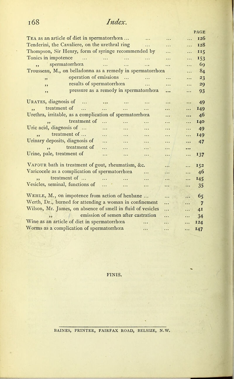 PAGE Tea as an article of diet in spermatorrhoea ... ... ... ... 126 Tenderini, the Cavaliere, on the urethral ring ... ... ... 128 Thompson, Sir Henry, form of syringe recommended by ... ... 115 Tonics in impotence ... ... ... ... ... ... 153 ,, spermatorrhoea ... ... ... ... ... 69 Trousseau, M., on belladonna as a remedy in spermatorrhoea ... 84 „ operation of emissions ... ... ... ... 23 ,, results of spermatorrhoea ... ... ... 29 ,, pressure as a remedy in spermatorrhoea ... ... 93 Urates, diagnosis of ... ... ... ... ... ... 49 ,, treatment of ... ... ... ... ... ... 149 Urethra, irritable, as a complication of spermatorrhoea ... ... 46 ,, treatment of ... ... ... ... ... 140 Uric acid, diagnosis of ... ... ... ... ... ... 49 ,, treatment of ... ... ... ... ... ... 149 Urinary deposits, diagnosis of ... ... ... ... ... 47 ,, treatment of Urine, pale, treatment of ... ... ... ... ... 137 Vapour bath in treatment of gout, rheumatism, &c. ... ... 152 Varicocele as a complication of spermatorrhoea ... ... ... 46 ,, treatment of ... ... ... ... ... ... 145 Vesicles, seminal, functions of ... ... ... ... ... 35 Wehle, M., on impotence from action of henbane ... ... ... 65 Werth, Dr., burned for attending a woman in confinement ... ... 7 Wilson, Mr. James, on absence of smell in fluid of vesicles ... ... 41 ,, emission of semen after castration ... ... 34 Wine as an article of diet in spermatorrhoea ... ... ... 124 Worms as a complication of spermatorrhoea ... ... ... 147 FINIS. BAINES, PRINTER, FAIRFAX ROAD, BELSIZE, N.W.