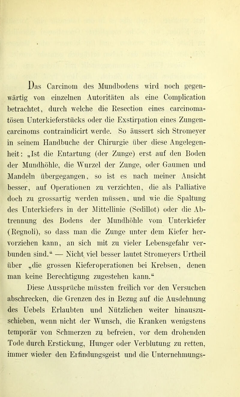 Das Carcinom des Miiiidbodens wird noch gegen- wärtig von einzelnen Autoritäten als eine Coinplication betrachtet, durch welche die Resection eines carcinoma- tösen Unterkieferstücks oder die Exstirpation eines Zungen- carcinoms contraindicirt werde. So äussert sich Stromeyer in seinem Handbuche der Chirurgie über diese Angelegen- heit: „Ist die Entartung (der Zunge) erst auf den Boden der Mundhöhle, die Wurzel der Zunge, oder Gaumen und Mandeln übergegangen, so ist es nach meiner Ansicht besser, auf Operationen zu verzichten, die als Palliative doch zu grossartig werden müssen, und wie die Spaltung des Unterkiefers in der Mittellinie (Sedillot) oder die Ab- trennung des Bodens der Mundhöhle vom Unterkiefer (Regnoli), so dass man die Zunge unter dem Kiefer her- vorziehen kann, an sich mit zu vieler Lebensgefahr ver- bunden sind.“ — Nicht viel besser lautet Stromeyers Urtheil über „die grossen Kieferoperationen bei Krebsen, denen man keine Berechtigung zugestehen kann.“ Diese Aussprüche müssten freilich vor den Versuchen abschrecken, die Grenzen des in Bezug auf die Ausdehnung des Uebels Erlaubten und Nützlichen weiter hinauszu- schieben, wenn nicht der Wunsch, die Kranken wenigstens temporär von Schmerzen zu befreien, vor dem drohenden Tode durch Erstickung, Hunger oder Verblutung zu retten, immer wieder den Erfindungsgeist und die Unternehmungs-