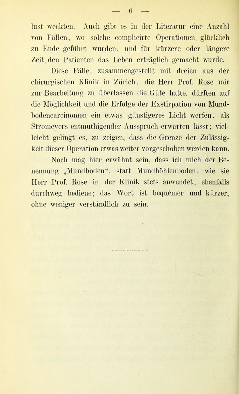 ß liist weckten. Auch gibt es in der Literatur eine Anzahl von Fällen, wo solche coinplicirte Operationen glücklich zu Ende geführt wurden, und für kürzere oder längere Zeit den Patienten das Leben erträglich gemacht wurde. Diese Fälle, zusammengestellt mit dreien aus der chirurgischen Klinik in Zürich, die Herr Prof. Rose mir zur Bearbeitung zu überlassen die Güte hatte, dürften auf die Möglichkeit und die Erfolge der Exstiri)ation von Mund- hodencarcinomen ein etwas günstigeres Licht werfen, als Stromeyers entmuthigender Ausspruch erwarten lässt; viel- leicht gelingt es, zu zeigen, dass die Grenze der Zulässig- keit dieser Operation etwas weiter vorgeschoben werden kann. Noch mag hier erwähnt sein, dass ich mich der Be- nennung „Mundboden“, statt Mundhöhlenboden, wie sie Herr Prof. Rose in der Klinik stets anwendet, ebenfalls durchweg bediene; das Wort ist bequemer und kürzer, ohne weniger verständlich zu sein.