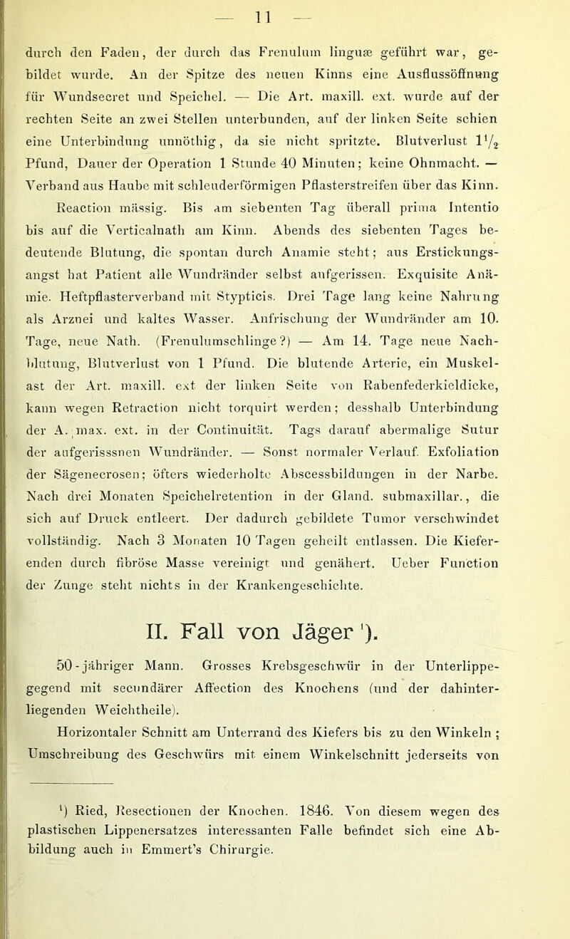 durch den Faden, der durch das Frenuluin lingu® geführt war, ge- bildet wurde. An der Spitze des neuen Kinns eine Ausflussöffnung für Wundsecret und Speichel. — Die Art. maxill. ext. wurde auf der rechten Seite an zwei Stellen unterbunden, auf der linken Seite schien eine Unterbindung unnöthig, da sie nicht spritzte. Blutverlust 1'/, Pfund, Dauer der Operation 1 Stunde 40 Minuten; keine Ohnmacht. — Verband aus Haube mit schleuderförinigcn Pflasterstreifen über das Kinn. Reaction massig. Bis am siebenten Tag überall prima Intentio bis auf die Verticalnath am Kinn. Abends des siebenten Tages be- deutende Blutung, die spontati durch Anämie steht; aus Erstickungs- angst hat Patient alle Wundränder selbst aufgerissen. Exquisite Anä- mie. Heftpflasterverband mit Stypticis. Drei Tage lang keine Nahrung als Arznei und kaltes Wasser. Anfrischung der Wundränder am 10. Tage, neue Nath. (Frenulumschlinge ?) — Am 14. Tage neue Nach- blutung, Blutverlust von 1 Pfund. Die blutende Arterie, ein Muskel- ast der Art. maxill. ext der linken Seite von Rabenfederkicldicke, kann wegen Retraction nicht torquirt werden; desshalb Unterbindung der A. inax. ext. in der Continuität. Tags darauf abermalige Sutur der aufgerisssnen Wundränder. — Sonst normaler Verlauf Exfoliation der Sägenecrosen; öfters wiederholte .\bscessbildungen in der Narbe. Nach drei Monaten Speichelretention in der Gland. submaxillar,, die sich auf Druck entleert. Der dadurch gebildete Tumor verschwindet vollständig. Nach 3 Monaten 10 Tagen geheilt entlassen. Die Kiefer- enden durch fibröse Masse vereinigt und genähert. Ueber Function der Zunge steht nichts in der Krankengeschiclite. IL Fall von Jäger'). 50-jähriger Mann. Grosses Krebsgeschwür in der Unterlippe- gegend mit secundärer Affectinn des Knochens (und der dahinter- liegenden Weichtheile). Horizontaler Schnitt am Unterrand des Kiefers bis zu den Winkeln ; Umschreibung des Geschwürs mit einem Winkelschnitt jederseits von ') Ried, Resectionen der Knochen. 1846. Von diesem wegen des plastischen Lippenersatzes interessanten Falle befindet sich eine Ab- bildung auch in Emmert’s Chirurgie.