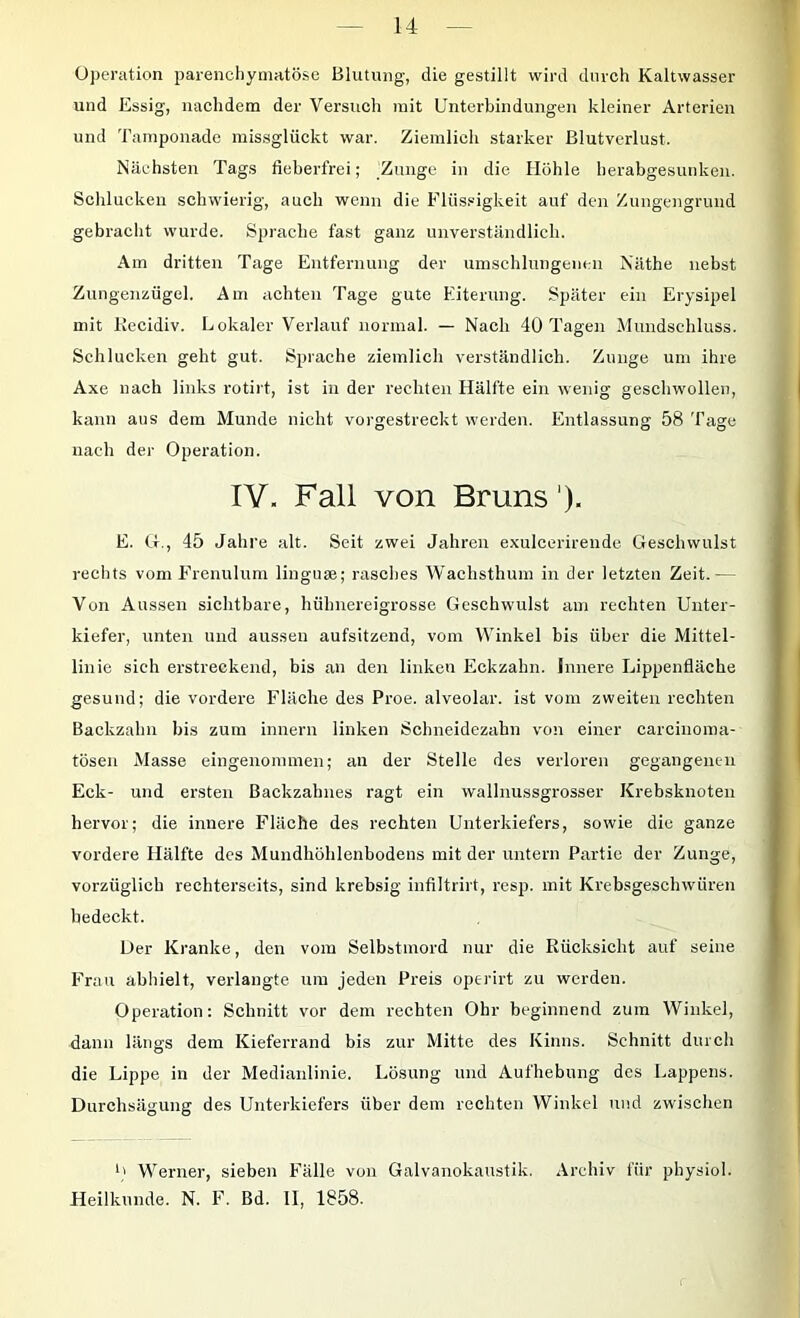 Operation parenchymatöse Blutung, die gestillt wird durch Kaltwasser und Essig, nachdem der Versuch mit Unterbindungen kleiner Arterien und Tamponade missglückt war. Ziemlich starker Blutverlust. Nächsten Tags fieberfrei; Zunge in die Höhle herabgesunken. Schlucken schwierig, auch wenn die FUis.»igkeit auf den Zungengruud gebracht wurde. Sprache fast ganz unverständlich. Am dritten Tage Entfernung der umschlungenen Näthe nebst Zungenzügel. Am achten Tage gute Eiterung. Später ein Erysipel mit Kecidiv. Lokaler Verlauf normal. — Nach 40 Tagen Mundschluss. Schlucken geht gut. Sprache ziemlich verständlich. Zunge um ihre Axe nach links rotii t, ist in der rechten Hälfte ein wenig geschwollen, kann aus dem Munde nicht vorgestreckt werden. Entlassung 58 Tage nach der Operation. IV. Fall von Bruns'). E. O., 45 Jahre alt. Seit zwei Jahren exulcerirende Geschwulst rechts vom Frenulum linguse; rasches Wachsthum in der letzten Zeit.— Von Aussen sichtbare, hühnereigrosse Geschwulst am rechten Unter- kiefer, unten und aussen aufsitzend, vom Winkel bis über die Mittel- linie sieh erstreckend, bis an den linken Eckzahn. Innere Lippenfläche gesund; die vordere Fläche des Proe. alveolar, ist vom zweiten rechten Backzahn bis zum imiern linken Scbneidezahn von einer carcinoma- tösen Masse eingenommen; an der Stelle des verloren gegangenen Eck- und ersten Backzahnes ragt ein vvallnussgrosser Krebsknoten hervor; die innere Fläche des rechten Unterkiefers, sowie die ganze vordere Hälfte des Mundhöhlenbodens mit der untern Partie der Zunge, vorzüglich rechterseits, sind krebsig infiltrirt, resp. mit Krebsgeschwüren bedeckt. Oer Kranke, den vom Selbstmord nur die Rücksicht auf seine Frau abhielt, verlangte um jeden Preis operirt zu werden. Operation: Schnitt vor dem rechten Ohr beginnend zum Winkel, dann längs dem Kieferrand bis zur Mitte des Kinns. Schnitt durch die Lippe in der Medianlinie. Lösung und Aufhebung des Lappens. Durchsägung des Unterkiefers über dem rechten Winkel und zwischen Werner, sieben Falle von Galvanokaustik. Archiv für physiol. Heilkunde. N. F. Bd. II, 1858.