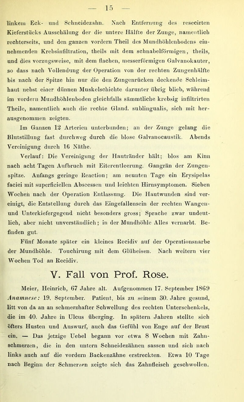 linkem Eck- und Schneidezahn. Nach Entfernung des resecirten Kieferstücks Ausschälung der die untere Hälfte der Zunge, namentlich rechterseits, und den ganzen vordem Theil des Mundhöhlenbodens ein- nehmenden Krebsinfiltration, theils mit dem schnabelförmigen, tbeils, und dies vorzugsweise, mit dem flachen, messerförmigen Galvanokauter, so dass nach Vollendung der Operation von der rechten Zungenhälfte bis nach der Spitze hin nur die den Zungenrücken deckende Schleim- haut nebst einer dünnen Muskelschichte darunter übrig blieb, während im vordem Mundhöhlenboden gleichfalls sämmtliche krebsig infiltrirten Theile, namentlich auch die rechte Gland. sublingualis, sich mit her- ausgenommen zeigten. Im Ganzen 12 Arterien unterbunden; an der Zunge gelang die Blutstillung fast durchweg durch die blose Galvanocaustik. Abends Vereinigung durch 16 Näthe. Verlauf: Die Vereinigung der Hautränder hält; blos am Kinn nach acht Tagen Aufbruch mit Eiterentleerung. Gangrän der Zungen- spitze. Anfangs geringe Reaction; am neunten Tage ein Erysipelas faciei mit superficiellen Absoessen und leichten Hirnsymptomen. Sieben Wochen nach der Operation Entlassung. Die Hautwunden sind ver- einigt, die Entstellung durch das Eingefallensein der rechten Wangen- und Unterkiefergegend nicht besonders gross; Sprache zwar undeut- lich, aber nicht unverständlich; in der Mundhöhle Alles vernarbt. Be- finden gut. Fünf Monate später ein kleines Recidiv auf der Operationsnarbe der Mundhöhle. Touchirung mit dem Glüheisen. Nach weitern vier Wochen Tod an Recidiv. V. Fall von Prof. Rose. Meier, Heinrich, 67 Jahre alt. Aufgenommen 17. September 1869 Anamnese: 19. September. Patient, bis zu seinem 30. Jahre gesund, litt von da an an schmerzhafter Schwellung des rechten Unterschenkels, die im 40. Jahre in Ulcus überging. In spätem Jahren stellte sich öfters Husten und Auswurf, auch das Gefühl von Enge auf der Brust ein, — Das jetzige Uebel begann vor etwa 8 Wochen mit Zahn- schmerzen, die in den untern Schneidezähnen sassen und sich nach links auch auf die vordem Backenzähne erstreckten. Etwa 10 Tage nach Beginn der Schmerzen zeigte sich das Zahnfleisch geschwollen.