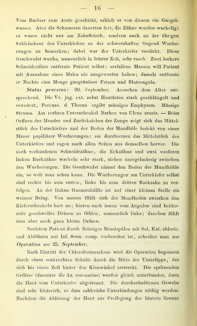 Vom Barbier znm Arzte geschickt, erhielt er von diesem ein Gurgel- wasser. Aber die Schmerzen dauerten fort, die Zähne wurden wackelig; es waren nicht nur am Zahnfleisch, sondern auch an der übrigen Schleimhaut des Unterkiefers an der schmerzhaften Gegend Wuche- rungen zu bemerken; dabei war der Unterkiefer verdickt. Diese Geschwulst wuchs, namentlich in letzter Zeit, sehr rasch. Zwei lockere Schneidezähne entfernte Patient selbst; zerfallene Massen will Patient mit Ausnahme eines Males nie ausgeworfen haben; damals entfernte er Nachts eine Menge gangränöser Fetzen und Blutcoagula. Sldius praesens: 20. September. Aiissehen dem Alter ent- sprechend. Die Vv. jug. ext. nebst Hautästen stark geschlängelt und erweitert, Percuss. d. Thorax ergibt massiges Emphysem. Massige Struma. Am rechten Unterschenkel Narben von Ulcus cruris. — Beim Oeffnen des Mundes und Zurückziehen der Zunge zeigt sich das Mittel- stück des Unterkiefers und der Boden der Mundhöle bedekt von einer Masse papillärer Wucherungen; sie durchsetzen das Mittelstück des Unterkiefers und ragen nach allen Seiten aus demselben hervor. Die noch vorhandenen Schneidezähne, die Eckzähne und zwei vorderen linken Backzähne wackeln sehr stark, stehen unregelmässig zwischen den Wucherungen. Die Geschwulst nimmt den Boden der Mundhöhle ein, so weit man sehen kann. Die Wucherungen am Unterkiefer selbst sind rechts bis zum ersten, links bis zum dritten Backzahn zu ver- folgen. An der linken Gaumenhälfte ist auf einer kleinen Stelle ein weisser Belag. Von aussen fühlt sich der Mundboden zwischen den Kieferschenkeln hart an ; hinten nach innen vom Angulus sind beider- seits geschwellte Drüsen zu fühlen, namentlich links; daneben fühlt man aber noch ganz kleine Drüsen. Nachdem Patient durch fleissiges Mundspülen mit Sol. Kal. chloric. und Abführen mit Inf. Senn. comp, vorbereitet ist, schreitet man zur Operalion am 25. September. Nach Eintritt der Chloroformnarkose wird die Operation begonnen durch einen senkrechten Schnitt durch die Mitte der Unterlippe, der sich bis einen Zoll hinter den Kinnwinkel erstreckt. Die spritzenden Gefässe (darunter die Aa. coronariae) werden gleich unterbunden, dann die Haut vom Unterkiefer abgetrennt. Die durchschnittenen Gewebe sind sehr blutreich, so dass zahlreiche Unterbindungen nöthig werden. Nachdem die Ablösung der Haut zur Freilegung der hintern Grenze