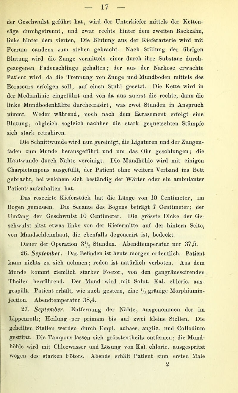 der Geschwulst geführt hat, wird der Unterkiefer mittels der Ketten- säge durchgetrennt, und zwar rechts hinter dem zweiten Backzahn, links hinter dem vierten. Die Blutung aus der Kieferarterie wird mit Fei-rum candens zum stehen gebracht. Nach Stillung der übrigen Blutung wird die Zunge vermittels einer durch ihre Substanz durch- gezogenen Fadenschlinge gehalten; der airs der Narkose erwachte Patient wird, da die Trennung von Zunge und Mundboden mittels des Ecraseurs erfolgen soll, auf einen Stuhl gesetzt. Die Kette wird in der Medianlinie eingeführt und von da aus zuerst die rechte, dann die linke Mundbodenhälfte durchecrasirt, was zwei Stunden in Anspruch nimmt. Weder während, noch nach dem Ecrasement erfolgt eine Blutung, obgleich sogleich nachher die stark gequetschten Stümpfe sich stark retrahiren. Die Schnittwunde wird nun gereinigt, die Ligaturen und der Zungen- faden zum Munde herausgeführt und um das Ohr geschlungen; die Hautrvunde durch Nähte vereinigt. Die Mundhöhle wird mit einigen Charpietampons ausgefüllt, der Patient ohne weitern Verband ins Bett gebracht, bei welchem sich beständig der Wärter oder ein ambulanter Patient' aufzuhalten hat. Das resecirte Kieferstück hat die Länge von 10 Centimeter, im Bogen gemessen. Die Secante des Bogens beträgt 7 Centimeter; der Umfang der Geschwulst 10 Centimeter. Die grösste Dicke der Ge- schwulst sitzt etwas links von der Kiefermitte auf der hintern Seite, von Mundschleimhaut, die ebenfalls degenerirt ist, bedeckt. Dauer der Operation 3^2 Stunden. Abendtemperatur nur 37,5. 26. September. Das Befinden ist heute morgen ordentlich. Patient kann niehts zu sich nehmen; reden ist natürlich verboten. Aus dem Munde kommt ziemlich starker Foetor, von den gangränescirenden Theilen herrührend. Der Mund wird mit Solut. Kal. cbloric. aus- gespült. Patient erhält, wie auch gestern, eine '/s gränige Morphiumin- jection. Abendtemperatur 38,4. 27. September. Entfernung der Nähte, ausgenommen der im Lippenroth; Heilung per primam bis auf zwei kleine Stellen. Die geheilten Stellen werden durch Empl. adhaes. anglic. und Collodium gestützt. Die Tampons lassen sich grösstentheils entfernen; die Mund- höhle wird mit Chlorwasser und Lösung von Kal. chloric. ausgespritzt wegen des starken Fötors. Abends erhält Patient zum ersten Male 2