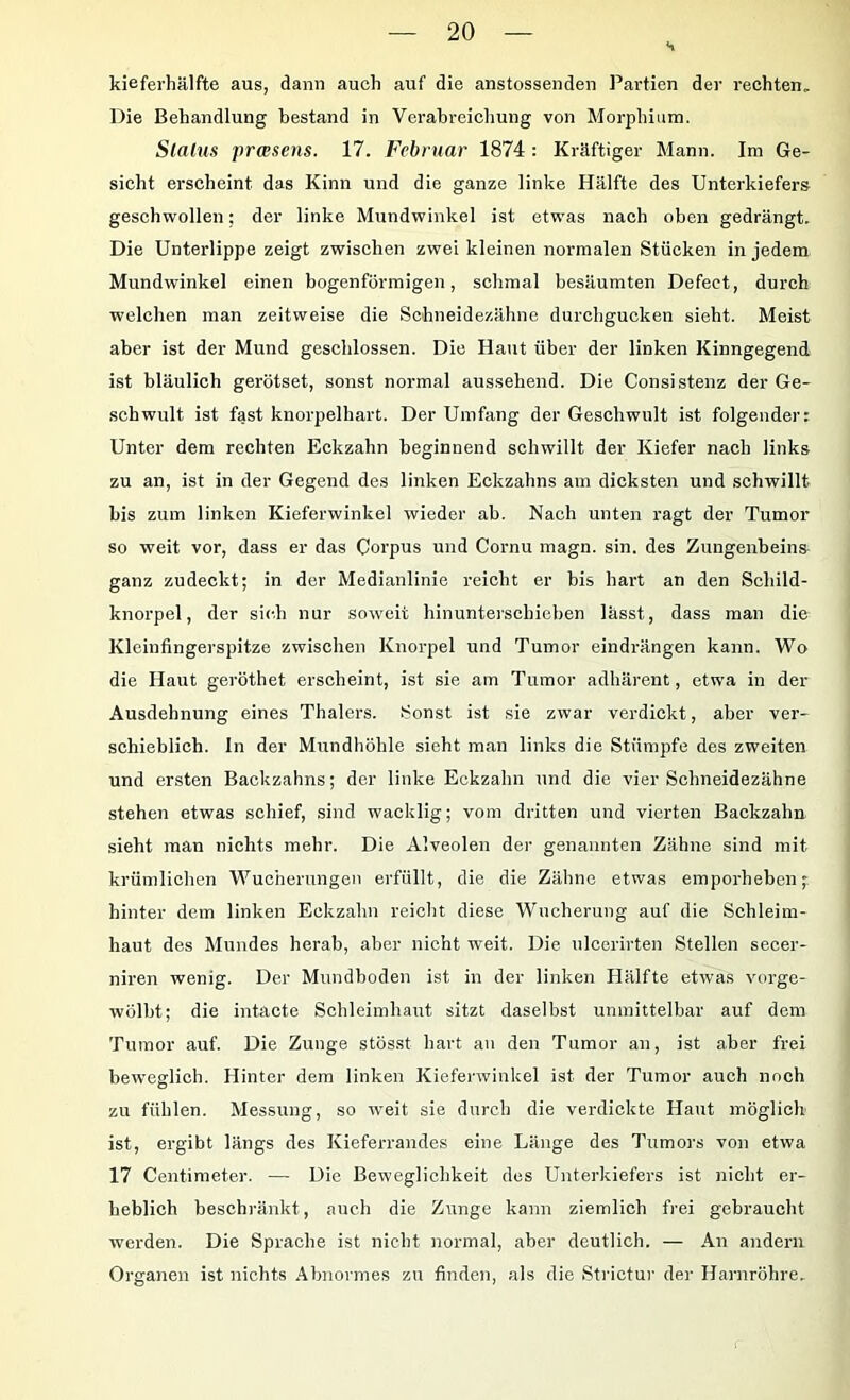 kieferhälfte aus, dann auch auf die anstossenden Partien der rechten. Die Behandlung bestand in Verabreichung von Morphium. Status praesens. 17. Februar 1874 : Kräftiger Mann. Im Ge- sicht erscheint das Kinn und die ganze linke Hälfte des Unterkiefers geschwollen; der linke Mundwinkel ist etwas nach oben gedrängt. Die Unterlippe zeigt zwischen zwei kleinen normalen Stücken in jedem Mundwinkel einen bogenförmigen, schmal besäumten Defeet, durch welchen man zeitweise die Schneidezähne durchgucken sieht. Meist aber ist der Mund geschlossen. Die Haut über der linken Kinngegend ist bläulich gerötset, sonst normal aussehend. Die Consistenz der Ge- schwult ist fast knorpelhart. Der Umfang der Geschwult ist folgender: Unter dem rechten Eckzahn beginnend schwillt der Kiefer nach links zu an, ist in der Gegend des linken Eckzahns am dicksten und schwillt bis zum linken Kieferwinkel wieder ab. Nach unten ragt der Tumor so weit vor, dass er das Corpus und Cornu magn. sin. des Zungenbeins ganz zudeckt; in der Medianlinie reicht er bis hart an den Schild- knorpel, der sich nur soweit hinunterschieben lässt, dass man die Kleinfingerspitze zwischen Knorpel und Tumor eindrängen kann. Wo die Haut geröthet erscheint, ist sie am Tumor adhärent, etwa in der Ausdehnung eines Thalers. Sonst ist sie zwar verdickt, aber ver- schieblich. In der Mundhöhle sieht man links die Stümpfe des zweiten und ersten Backzahns; der linke Eokzahn und die vier Schneidezähne stehen etwas schief, sind wacklig; vom dritten und vierten Backzahn .sieht mau nichts mehr. Die Alveolen der genannten Zähne sind mit krümlichen Wucherungen erfüllt, die die Zähne etwas emporheben; hinter dem linken Eckzahn reiclit diese Wucherung auf die Schleim- haut des Mundes herab, aber nicht weit. Die ulccrirten Stellen secer- niren wenig. Der Mundboden ist in der linken Hälfte etwas vorge- wölbt; die intacte Schleimhaut sitzt daselbst unmittelbar auf dem Tumor auf. Die Zunge stösst hart an den Tumor an, ist aber frei beweglich. Hinter dem linken Kieferwinkel ist der Tumor auch noch zu fühlen. Messung, so weit sie durch die verdickte Haut möglich ist, ergibt längs des Kieferrandes eine Länge des Tumors von etwa 17 Centimeter. — Die Beweglichkeit dos Unterkiefers ist nicht er- heblich beschränkt, auch die Zunge kann ziemlich frei gebraucht werden. Die Sprache ist nicht normal, aber deutlich. — An andern Organen ist nichts Abnormes zu finden, als die Strictur der Harnröhre.