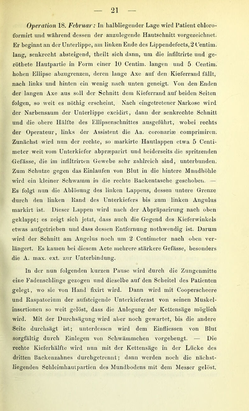 Operation 18. Februar: In halbliegender Lage wird Patient chloro- formirt und während dessen der anzulegende Hautschnitt vorgezeichnet. Er beginnt an der Unterlippe, am linken Ende des Lippendefects, 2 Uentim. lang, senkrecht absteigend, theilt sich dann, um die infiltrirte und ge- röthete Hautpartie in Form einer 10 Centim. langen und 5 Centim. hohen Ellipse abzugrenzen, deren lange Axe auf den Kieferrand fällt, nach links und hinten ein wenig nach unten geneigt. Von den Enden der langen Axe aus soll der Schnitt dem Kieferrand auf beiden Seiten folgen, so weit es nöthig erscheint. Nach eingetretener Narkose wird der Narbensaum der Unterlippe excidirt, dann der senkrechte Schnitt und die obere Hälfte des Ellipsenschnittes ausgeführt, wobei rechts der Operateur, links der Assistent die Aa. coronariae comprimiren. Zunächst wird nun der rechte, so markirte Hautlappen etwa 5 Centi- meter weit vom Unterkiefer abprseparirt und beiderseits die spritzenden •Gefässe, die im infiltrirten Gewebe sehr zahlreich sind, unterbunden. Zum Schutze gegen das Einlaufen von Blut in die hintere Mundhöhle wird ein kleiner Schwamm in die rechte Backentasche geschoben. — Es folgt nun die Ablösung des linken Lappens, dessen untere Grenze durch den linken Rand des Unterkiefers bis zum linken Angulus markirt ist. Dieser Lappen wird nach der Abpräparirung nach oben geklappt; es zeigt sich jetzt, dass auch die Gegend des Kieferwinkels etwas aufgetrieben und dass dessen Entfernung nothwendig ist. Darum wird der Schnitt am Angelus noch um 2 Centimeter nach oben ver- längert. Es kamen bei diesem Acte mehrere stärkere Gefässe, besonders die A. max. ext. zur Unterbindung. In der nun folgenden kurzen Pause wird durch die Zungenmitte eine Fadenschlinge gezogen und dieselbe auf den Scheitel des Patienten gelegt, wo sie von Hand fixirt wird. Dann wird mit Cooperscheere und Raspatorium der aufsteigende Unterkieferast von seinen Muskel- insertionen so weit gelöst, dass die Anlegung der Kettensäge möglich wird. Mit der Durchsägung wird aber noch gewartet, bis die andere Seite durchsägt ist; unterdessen wird dem Einfliessen von Blut sorgfältig durch Einlegen von Schwämmchen vorgebeugt. — Die rechte Kieferhälfte wird nun mit der Kettensäge in der Lücke des dritten Backenzahnes durchgetrennt; dann werden noch die nächst- liegenden Schleimhautpartien des Mundbodens mit dem Messer gelöst.