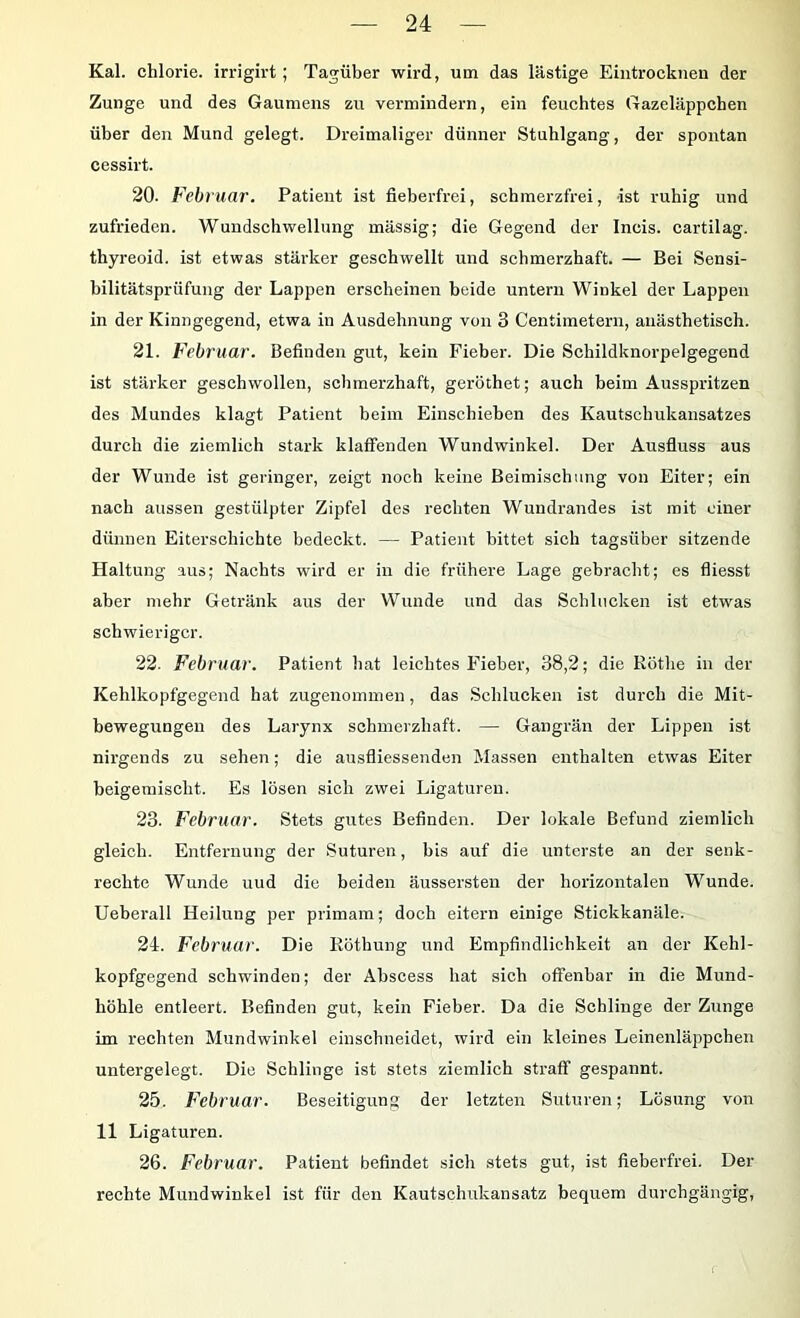 Kal. chlorie. irrigirt; Tagüber wird, um das lästige Eintrockiien der Zunge und des Gaumens zu vermindern, ein feuchtes Gazeläppchen über den Mund gelegt. Dreimaliger dünner Stuhlgang, der spontan cessirt. 20. Februar. Patient ist fieberfrei, schmerzfrei, ist ruhig und zufrieden. Wundschwellung mässig; die Gegend der Ineis. cartilag. thyreoid. ist etwas stärker geschwellt und schmerzhaft. — Bei Sensi- bilitätsprüfung der Lappen erscheinen beide untern Winkel der Lappen in der Kinngegend, etwa in Ausdehnung von 3 Centimetern, anästhetisch. 21. Februar. Befinden gut, kein Fieber. Die Schildknorpelgegend ist stärker geschwollen, schmerzhaft, geröthet; auch beim Ausspritzen des Mundes klagt Patient beim Einschieben des Kautschukansatzes durch die ziemlich stark klaffenden Wundwinkel. Der Ausfluss aus der Wunde ist geringer, zeigt noch keine Beimischung von Eiter; ein nach aussen gestülpter Zipfel des rechten Wundrandes ist mit einer dünnen Eiterschichte bedeckt. — Patient bittet sich tagsüber sitzende Haltung aus; Nachts wird er in die frühere Lage gebracht; es fliesst aber mehr Getränk aus der Wunde und das Schlucken ist etwas schwieriger. 22. Februar. Patient hat leichtes Fieber, 38,2; die Rothe in der Kehlkopfgegend hat zugenominen, das .Schlucken ist durch die Mit- bewegungen des Larynx sohmerzhaft. — Gangrän der Lippen ist nirgends zu sehen; die ausfliessenden Massen enthalten etwas Eiter beigemischt. Es lösen sich zwei Ligaturen. 23. Februar. Stets gutes Befinden. Der lokale Befund ziemlich gleich. Entfernung der Suturen, bis auf die unterste an der senk- rechte Wunde uud die beiden äussersten der horizontalen Wunde. Ueberall Heilung per primam; doch eitern einige Stickkanäle. 24. Februar. Die Röthung und Empfindlichkeit an der Kehl- kopfgegend schwinden; der Abscess hat sich offenbar in die Mund- höhle entleert. Befinden gut, kein Fieber. Da die Schlinge der Zunge im rechten Mundwinkel einsebneidet, wird ein kleines Leinenläppeben untergelegt. Die Schlinge ist stets ziemlich straff gespannt. 25. Februar. Beseitigung der letzten Suturen; Lösung von 11 Ligaturen. 26. Februar. Patient befindet sicli stets gut, ist fieberfrei. Der rechte Mundwinkel ist für den Kautschukansatz bequem durchgängig.