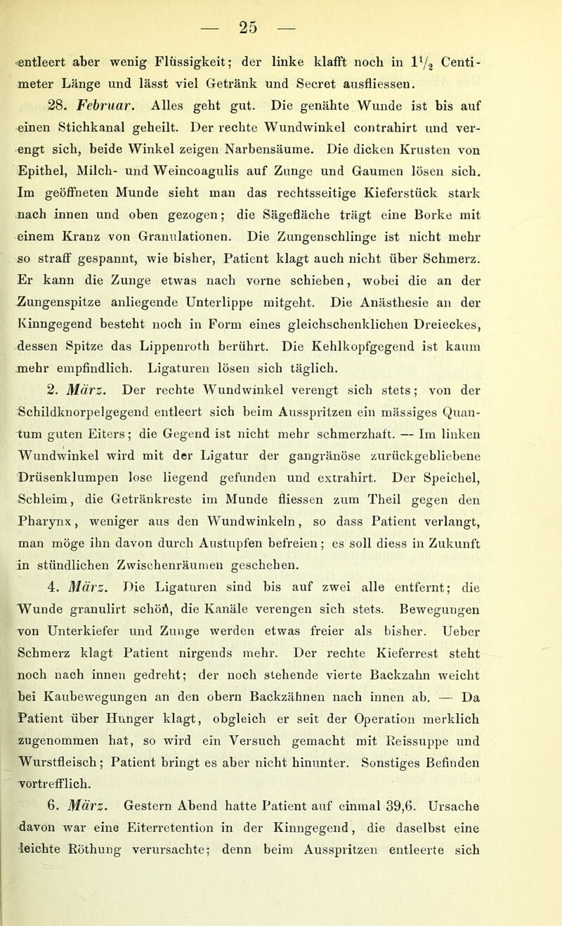 ■entleert aber wenig Flüssigkeit; der linke klafft noch in IY2 Centi- meter Länge und lässt viel Getränk und Secret ausfliessen. 28. Februar. Alles geht gut. Die genähte Wunde ist bis auf einen Stichkanal geheilt. Der rechte Wundwinkel contrahirt und ver- engt sich, beide Winkel zeigen Narbensäume. Die dicken Krusten von Epithel, Milch- und Weincoagulis auf Zunge und Gaumen lösen sich. Im geöffneten Munde sieht man das rechtsseitige Kieferstück stark nach innen und oben gezogen; die Sägefläche trägt eine Borke mit einem Kranz von Granulationen. Die Zungenschlinge ist nicht mehr so straff gespannt, wie bisher, Patient klagt auch nicht über Schmerz. Er kann die Zunge etwas nach vorne schieben, wobei die an der Zungenspitze anliegende Unterlippe mitgeht. Die Anästhesie an der Kinngegend besteht noch in Form eines gleichschenklichen Dreieckes, dessen Spitze das Lippenroth berührt. Die Kehlkopfgegend ist kaum mehr empfindlich. Ligaturen lösen sich täglich. 2. Mürz. Der rechte Wundwinkel verengt sich stets; von der Schildknorpelgegend entleert sich beim Ausspritzen ein massiges Quan- tum guten Eiters; die Gegend ist nicht mehr schmerzhaft. — Im linken Wundwinkel wird mit der Ligatur der gangränöse zurückgebliebene Drüsenklumpen lose liegend gefunden und extrahirt. Der Speichel, Schleim, die Getränkreste im Munde fliessen zum Theil gegen den Pharynx, weniger aus den Wundwinkeln, so dass Patient verlangt, man möge ihn davon durch Austupfen befreien; es soll diess in Zukunft in stündlichen Zwischenräumen geschehen. 4. März. Die Ligaturen sind bis auf zwei alle entfernt; die Wunde granulirt schört, die Kanäle verengen sich stets. Bewegungen von Unterkiefer und Zunge werden etwas freier als bisher. Ueber Schmerz klagt Patient nirgends mehr. Der rechte Kieferrest steht noch nach innen gedreht; der noch stehende vierte Backzahn weicht bei Kaubewegungen an den obern Backzähnen nach innen ab. — Da Patient über Hunger klagt, obgleich er seit der Operation merklich zugenommen hat, so wird ein Versuch gemacht mit Eeissuppe und Wurstfleisch; Patient bringt es aber nicht hinunter. Sonstiges Befinden vortrefflich. 6. März. Gestern Abend hatte Patient auf einmal 39,6. Ursache davon war eine Eiterretention in der Kinngegend, die daselbst eine leichte Eöthung verursachte; denn beim Ausspritzen entleerte sich