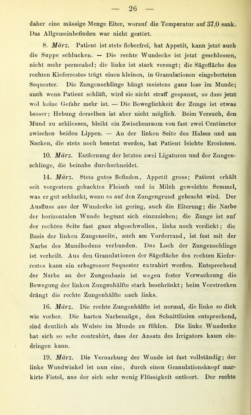 daher eine massige Menge Eiter, worauf die Temperatur auf 37,0 sank. Das Allgemeinbefinden war nieht gestört. 8. März. Patient ist stets fieberfrei, hat Appetit, kann jetzt auch die Suppe schlucken. — Die rechte Wundecke ist jetzt geschlossen, nicht mehr permeabel; die linke ist stark verengt; die Sägefläche des rechten Kieferrestes trägt einen kleinen, in Granulationen eingebetteten Sequester. Die Zungenscblinge hängt meistens ganz lose im Munde; auch wenn Patient schläft, wird sie nicht straff gespannt, so dass jetzt wol keine Gefahr mehr ist. — Die Beweglichkeit der Zunge ist etwas besser; Hebung derselben ist aber nicht möglich. Beim Versuch, den Mund zu schliessen, bleibt ein Zwischenraum von fast zwei Centimeter zwischen beiden Lippen. — An der linken Seite des Halses und am Nacken, die stets noch benetzt werden, hat Patient leichte Erosionen. 10. März. Entfernung der letzten zwei Ligaturen und der Zungen- schlinge, die beinahe durchschneidet. 14. März. Stets gutes Befinden, Appetit gross; Patient erhält seit vorgestern gehacktes Fleisch und in Milch geweichte Semmel, was er gut schluckt, wenn es auf den Zungengrund gebracht wird. Der Ausfluss aus der Wundecke ist gering, auch die Eiterung; die Narb& der horizontalen Wunde beginnt sich einzuziehen; die Zunge ist auf der rechten Seite fast ganz abgeschwollen, links noch verdickt; die Basis der linken Zungenseite, auch am Vorderrand, ist fest mit der Narbe des Mundbodens verbunden. Das Loch der Zungenschlinge ist verheilt. Aus den Granulationen der Sägefläche des rechten Kiefer- restes kann ein erbsgrosser Sequester extrahirt werden. Entsprechend der Narbe an der Zungenbasis ist wegeu fester Verwachsung die Bewegung der linken Zungenhälfte stark beschränkt; beim Vorstrecken drängt die rechte Zungenhälfte nach links. 16. März. Die rechte Zungenhälfte ist normal, die linke so dick wie vorher. Die harten Narbenzüge, den Schnittlinien entsprechend, sind deutlich als Wulste im Munde zu fühlen. Die linke Wundecke hat sich so sehr contrahirt, dass der Ansatz des Irrigators kaum ein- dringen kann. 19. März. Die Vernarbung der Wunde ist fast vollständig; der linke Wundwinkel ist nun eine, durch einen Granulationsknopf mar- kirte Fistel, aus der sich sehr wenig Flüssigkeit entleert. Der rechte