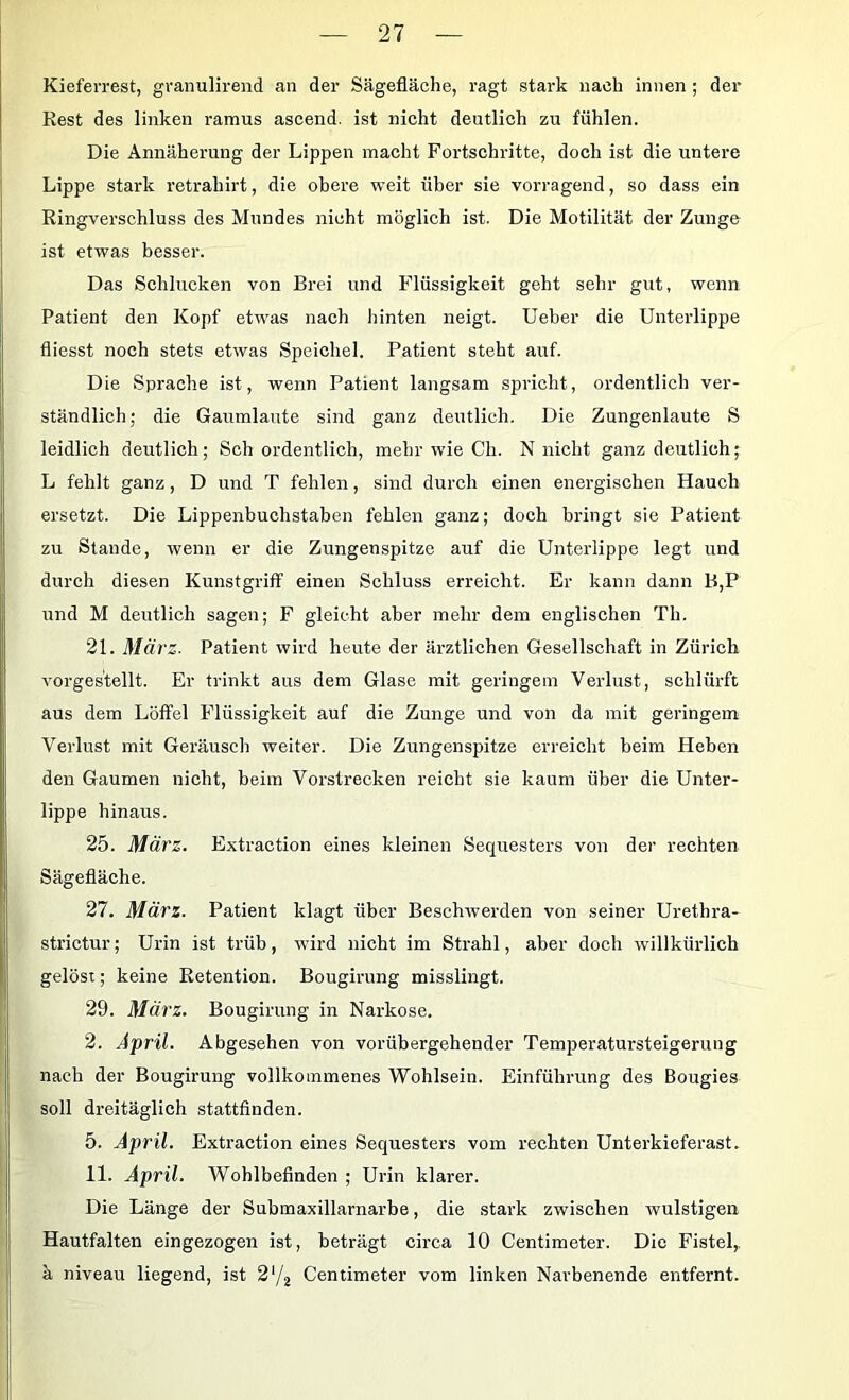 Kiefen-est, granulireiid an der Sägefläche, ragt stark nach innen ; der Rest des linken ramus ascend. ist nicht deutlich zu fühlen. Die Annäherung der Lippen macht Fortschritte, doch ist die untere Lippe stark retrahirt, die obere weit über sie vorragend, so dass ein Ringverschluss des Mundes nicht möglich ist. Die Motilität der Zunge ist etwas besser. Das Schlucken von Brei und Flüssigkeit geht sehr gut, wenn Patient den Kopf etwas nach hinten neigt. Ueber die Unterlippe fliesst noch stets etwas Speichel. Patient steht auf. Die Sprache ist, wenn Patient langsam spricht, ordentlich ver- ständlich; die Gaumlaute sind ganz deutlich. Die Zungenlaute S leidlich deutlich; Sch ordentlich, mehr wie Ch. N nicht ganz deutlich; L fehlt ganz, D und T fehlen, sind durch einen energischen Hauch ersetzt. Die Lippenbuchstaben fehlen ganz; doch bringt sie Patient zu Stande, wenn er die Zungenspitze auf die Unterlippe legt und durch diesen Kunstgriff einen Schluss erreicht. Er kann dann B,P und M deutlich sagen; F gleicht aber mehr dem englischen Th. 21. März. Patient wird heute der ärztlichen Gesellschaft in Zürich vorges'tellt. Er trinkt aus dem Glase mit geringem Verlust, schlürft aus dem Löffel Flüssigkeit auf die Zunge und von da mit geringem Verlust mit Geräusch weiter. Die Zungenspitze erreicht beim Heben den Gaumen nicht, beim Vorstrecken reicht sie kaum über die Unter- lippe hinaus. 25. März. Extraction eines kleinen Sequesters von der rechten Sägefläche. 27. März. Patient klagt über Beschwerden von seiner Urethra- strictur; Urin ist trüb, wird nicht im Strahl, aber doch willkürlich gelöst; keine Retention. Bougirung misslingt. 29. März. Bougirung in Narkose. 2. April. Abgesehen von vorübergehender Temperatursteigerung nach der Bougirung vollkommenes Wohlsein. Einführung des Bougies soll dreitäglich stattfinden. 5. April. Extraction eines Sequesters vom rechten Unterkieferast. 11. April. Wohlbefinden ; Urin klarer. Die Länge der Submaxillarnarbe, die stark zwischen wulstigen Hautfalten eingezogen ist, beträgt circa 10 Centimeter. Die Fistel,, k niveau liegend, ist 2'/^ Centimeter vom linken Narbenende entfernt.