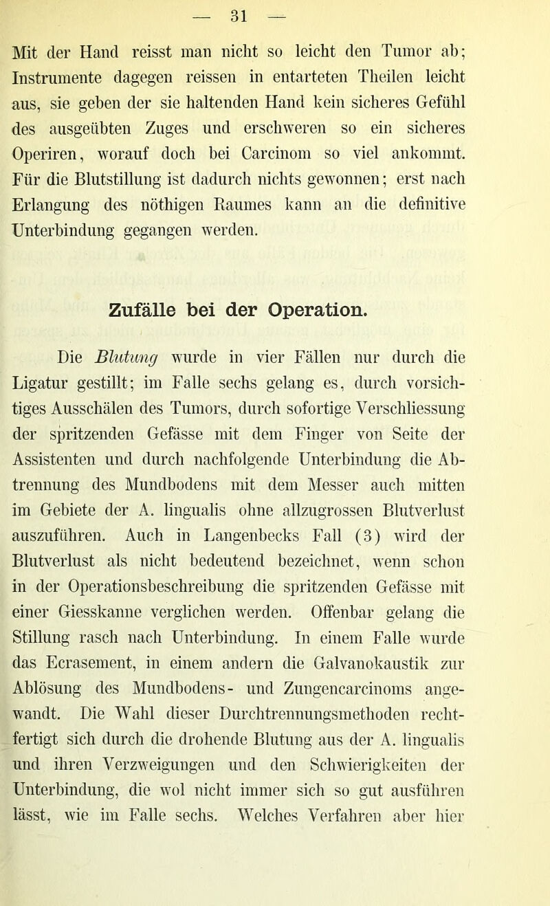 Mit der Hand reisst man nicht so leicht den Tumor ab; Instrumente dagegen reissen in entarteten Theilen leicht aus, sie geben der sie haltenden Hand kein sicheres Gefühl des ausgeübten Zuges und erschweren so ein sicheres Operiren, worauf doch bei Carcinom so viel ankommt. Für die Blutstillung ist dadurch nichts gewonnen; erst nach Erlangung des nöthigen Raumes kann an die definitive Unterbindung gegangen werden. Zufälle bei der Operation. Die Blutung wurde in vier Fällen nur durch die Ligatur gestillt; im Falle sechs gelang es, durch vorsich- tiges Ausschälen des Tumors, dm-ch sofortige Verschliessung der spritzenden Gefässe mit dem Finger von Seite der Assistenten und durch nachfolgende Unterbindung die Ab- trennung des Mundbodens mit dem Messer auch mitten im Gebiete der A. lingualis ohne allzugrossen Blutverlust auszuführen. Auch in Langenbecks Fall (3) wird der Blutverlust als nicht bedeutend bezeichnet, wenn schon in der Operationsbeschreibung die spritzenden Gefässe mit einer Giesskanne verglichen werden. Offenbar gelang die Stillung rasch nach Unterbindung. In einem Falle wurde das Ecrasement, in einem andern die Galvanokaustik zur Ablösung des Mundbodens- und Zungencarcinoms ange- wandt. Die Wahl dieser Durchtrennungsmethoden recht- fertigt sich durch die drohende Blutung aus der A. lingualis und ihren Verzweigungen und den Schwierigkeiten der Unterbindung, die wol nicht immer sich so gut ausführen lässt, wie im Falle sechs. Welches Verfahren aber hier