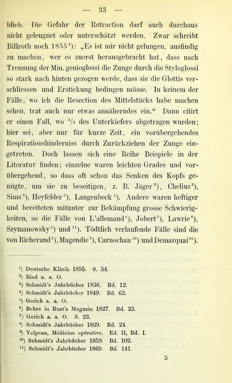 blieb. Die Gefahr der Retraction darf auch durchaus nicht geleugnet oder unterschätzt werden. Zwar schreibt Billroth noch 1855‘): „Es ist mir nicht gelungen, ausfindig zu machen, wer es zuerst herausgebracht hat, dass nach Trennung der Mm. genioglossi die Zunge durch die Styloglossi so stark nach hinten gezogen werde, dass sie die Glottis ver- schliessen und Erstickung bedingen müsse. In keinem der Fälle, wo ich die Resection des Mittelstücks habe machen sehen, trat auch nur etwas annäherndes ein.“ Dann citirt er einen Fall, wo des Unterkiefers abgetragen wurden; hier sei, aber nur für kurze Zeit, ein vorübergehendes Respiration shinderniss durch Zurückziehen der Zunge ein- getreten. Doch lassen sich eine Reihe Beispiele in der Literatur finden; einzelne waren leichten Grades und vor- übergehend, so dass oft schon das Senken des Kopfs ge- nügte, um sie zu beseitigen, z. B. Jäger^), Chelius^), Sims^), Heyfelder), Langenbeck). Andere waren heftiger und bereiteten mitunter zur Bekämpfung grosse Schwierig- keiten, so die Fälle von L’allemamU), Jobert^), Lawrie®), Szymanowsky) und“). Tödtlich verlaufende Fälle sind die von Richerand'’),Magendie®), Carnochan*”) undDemarquai“). *) Deutsche Klinik 1855. S. 54. Eied a. a. 0. Schmidt’s Jahrbücher 1836. Bd. 12. q Sehmidt’s Jahrbücher 1849. Bd. 63. Gerich a. a. 0. ®) Behre in Rust’s Magazin 1827. Bd. 23. ’’) Gerich a. a. 0. S. 23. Schmidt’s Jahrbücher 1839. Bd. 24. Velpeau, Medicine operative. Ed. II, Bd. I. *“) Schmidt’s Jahrbücher 1859. Bd. 102. Schmidt’s Jahrbücher 1869. Bd. 141. 3