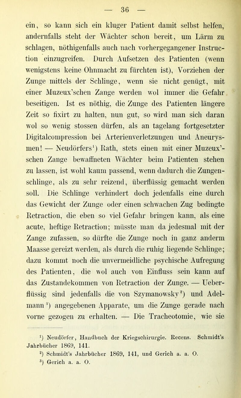 ein, so kann sich ein kluger Patient damit selbst helfen, andernfalls steht der Wächter schon bereit, um Lärm zu schlagen, nöthigenfalls auch nach vorhergegangener Instruc- tion einzugreifen. Durch Aufsetzen des Patienten (wenn wenigstens keine Ohnmacht zu fürchten ist), Vorziehen der Zunge mittels der Schlinge, wenn sie nicht genügt, mit einer Muzeux’schen Zange werden wol immer die Gefahr beseitigen. Ist es nöthig, die Zunge des Patienten längere Zeit so fixirt zu halten, nun gut, so wird man sich daran wol so wenig stossen dürfen, als an tagelang fortgesetzter Digitalcompression bei Arterienverletzungen und Aneurys- men! — Neudörfers') Rath, stets einen mit einer Muzeux’- schen Zange bewaffneten Wächter beim Patienten stehen zu lassen, ist wohl kaum passend, wenn dadurch die Zungen- schlinge, als zu sehr reizend, überflüssig gemacht werden soll. Die Schlinge verhindert doch jedenfalls eine durch das Gewicht der Zunge oder einen schwachen Zug bedingte Retraction, die eben so viel Gefahr bringen kann, als eine acute, heftige Retraction; müsste man da jedesmal mit der Zange zufassen, so dürfte die Zunge noch in ganz anderm Maasse gereizt werden, als durch die ruhig liegende Schlinge; dazu kommt noch die unvermeidliche psychische Aufregung des Patienten, die wol auch von Einfluss sein kann auf das Zustandekommen von Retraction der Zunge. — Ueber- llüssig sind jedenfalls die von Szymanow'sky und Adel- mann 0 angegebenen Apparate, um die Zunge gerade nach vorne gezogen zu erhalten. — Die Tracheotomie, wie sie *) Neudörfer, Handbuch der Kriegschirurgie. Recens. Schmidt’s Jahrbücher 1869, 141. Schmidt’s Jahrbücher 1869, 141, und Gerich a. a. O. Gerich a. a. 0.