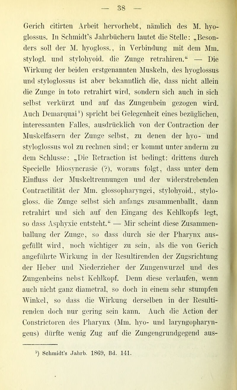 Gerich citirten Arbeit hervorhebt, iicänilich des M. hyo- glossus. In Schmidt’s Jahrbüchern lautet die Stelle: „Beson- ders soll der M. hyogloss., in Verbindung mit dem Mm, stylogl. und stylohyoid. die Zunge retrahiren.“ — Die Wirkung der beiden erstgenannten Muskeln, des hyoglossus und styloglossus ist aber bekanntlich die, dass nicht allein die Zunge in toto retrahirt wird, sondern sich auch in sich selbst verkürzt und auf das Zungenbein gezogen wird. Auch Demarquai’) spricht bei Gelegenheit eines bezüglichen, interessanten Falles, ausdrücklich von der Contraction der ^Muskelfasern der Zunge selbst, zu denen der hyo- und styloglossus wol zu rechnen sind; er kommt unter anderm zu dem Schlüsse: „Die Betraction ist bedingt: drittens durch Specielle Idiosyncrasie (?), woraus folgt, dass unter dem Einfluss der Muskeltrennungen und der widerstrebenden Contractilität der Mm. glossopharyngei, stylohyoid., stylo- gloss. die Zunge selbst sich anfangs zusammenballt, dann retrahirt und sich auf den Eingang des Kehlkopfs legt, so dass Asphyxie entsteht. “ — Mir scheint diese Zusammen- ballung der Zunge, so dass durch sie der Pharynx aus- gefüllt wird, noch wichtiger zu sein, als die von Gerich angeführte Wirkung in der Piesultirenden der Zugsrichtung der Heber und Niederzieher der Zungenwurzel und des Zungenbeins nebst Kehlkopf. Denn diese verlaufen, wenn auch nicht ganz diametral, so doch in einem sehr stumpfen Winkel, so dass die Wirkung derselben in der Resulti- renden doch nur gering sein kann. Auch die Action der Constrictoren des Pharynx (Mm. hyo- und laryngopharyn- geus) dürfte wenig Zug auf die Zungengrundgegend aus- Schmidt’s Jahrb. 1869, Bd. 141.