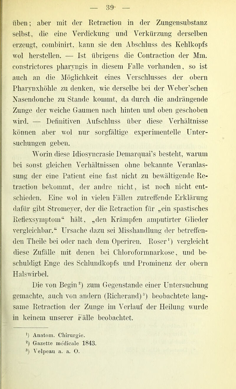 39- üben; aber mit der Retraction in der Zungensubstanz selbst, die eine Verdickung und Verkürzung derselben erzeugt, combinirt, kann sie den Abschluss des Kehlkopfs wol herstellen. — Ist übrigens die Contraction der Mm. consti’ictores pharyngis in diesem Falle vorbanden, so ist auch an die Möglichkeit eines Verschlusses der obern Pharynxhöhle zu denken, wie derselbe bei der Weber’schen Nasendouche zu Stande kommt, da durch die andrängende Zunge der w'eiche Gaumen nach hinten und oben geschoben wird. — Definitiven Aufschluss über diese Verhältnisse können aber wol nur sorgfältige experimentelle Unter- suchungen geben. AVorin diese Idiosyncrasie Demarquai’s besteht, warum bei sonst gleichen Verhältnissen ohne bekannte Veranlas- sung der eine Patient eine fast nicht zu bewältigende Re- traction bekommt, der andre nicht, ist noch nicht ent- schieden. Eine wol in vielen Fällen zutreffende Erklärung dafür gibt Stromeyer, der die Retraction für „ein spastisches Refiexsymptom“ hält, „den Krämpfen amputirter Glieder vergleichbar.“ Ursache dazu sei Misshandlung der betreffen- den Theile bei oder nach dem Operiren. Roser’) vergleicht diese Zufälle mit denen bei Chloroformnarkose, und be- schuldigt Enge des Schlundkopfs und Prominenz der obern Halswirbel. Die von Begin U zum Gegenstände einer Untersuchung gemachte, auch von andern (Richerand) lambachtete lang- same Retraction der Zunge im Verlauf der Heilung wurde in keinem unserer Fälle beobachtet. *) Anatom. Chirai-gie. Gazette medicale 1843. \'elpeau a. a. 0.