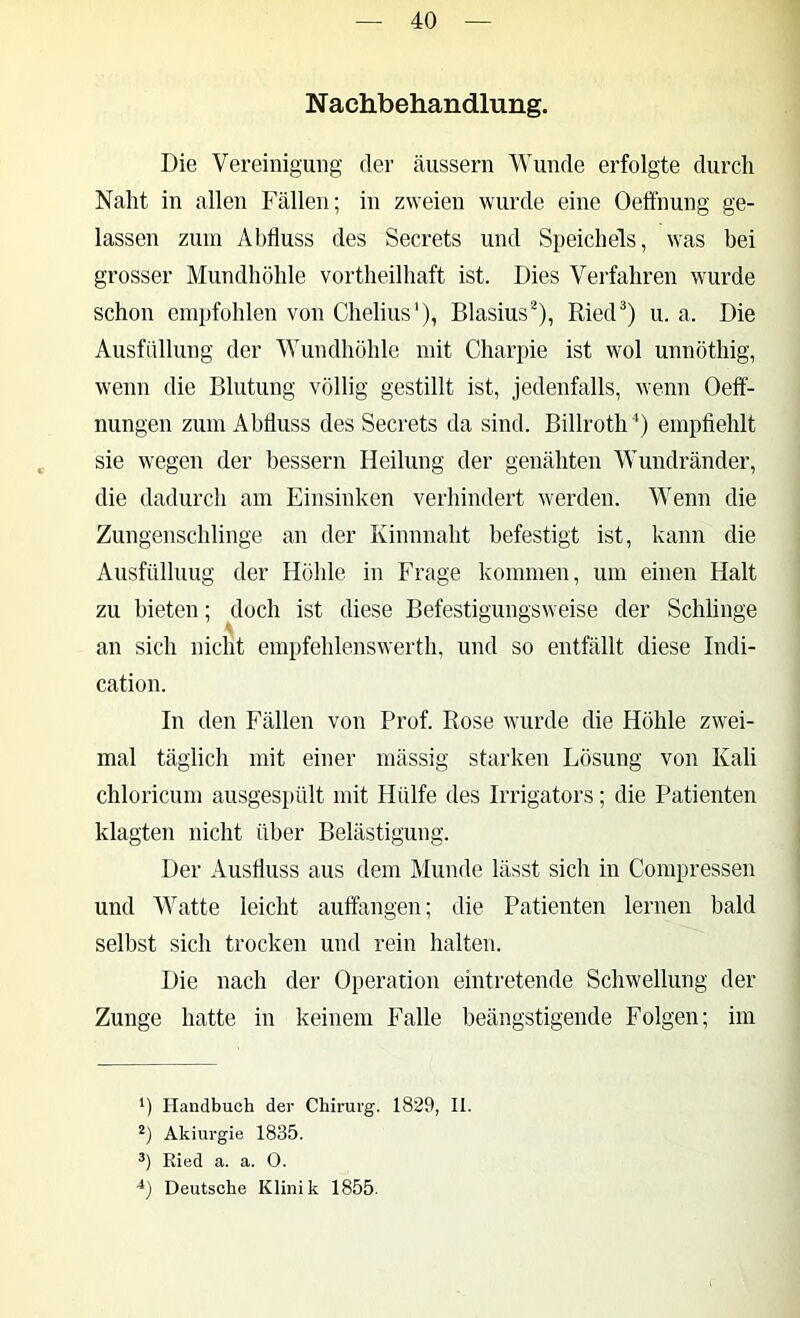 N achbeliandlung. Die Vereinigung der äussern Wunde erfolgte durch Naht in allen Fällen; in zweien wurde eine Oeffnung ge- lassen zum Abfluss des Secrets und Speichels, was bei grosser Mundhöhle vortheilhaft ist. Dies Verfahren wurde schon empfohlen von Chelius'), Blasius^), RiecF) u. a. Die Ausfüllung der Wundhöhle mit Charpie ist wol unnöthig, wenn die Blutung völlig gestillt ist, jedenfalls, wenn Oelf- nungen zum Abfluss des Secrets da sind. Billroth empflehlt sie wegen der bessern Heilung der genähten Wundränder, die dadurch am Einsinken verhindert werden. Wenn die Zungenschlinge an der Kinnnaht befestigt ist, kann die Ausfüllung der Höhle in Frage kommen, um einen Halt zu bieten; doch ist diese Befestigungsweise der Schlinge an sich nicht empfehlenswerth, und so entfällt diese Indi- cation. In den Fällen von Prof. Rose wurde die Höhle zwei- mal täglich mit einer niässig starken Lösung von Kali chloricum ausges[)ült mit Hülfe des Irrigators; die Patienten klagten nicht über Belästigung. Der Ausfluss aus dem Munde lässt sich in Compressen und AVatte leicht auifangen; die Patienten lernen bald selbst sich trocken und rein halten. Die nach der Operation eintretende Schwellung der Zunge hatte in keinem Falle beängstigende Folgen; im Handbuch der Chirurg. 1829, II. Akiurgie 1835. Ried a. a. O. ■^) Deutsche Klinik 1855.