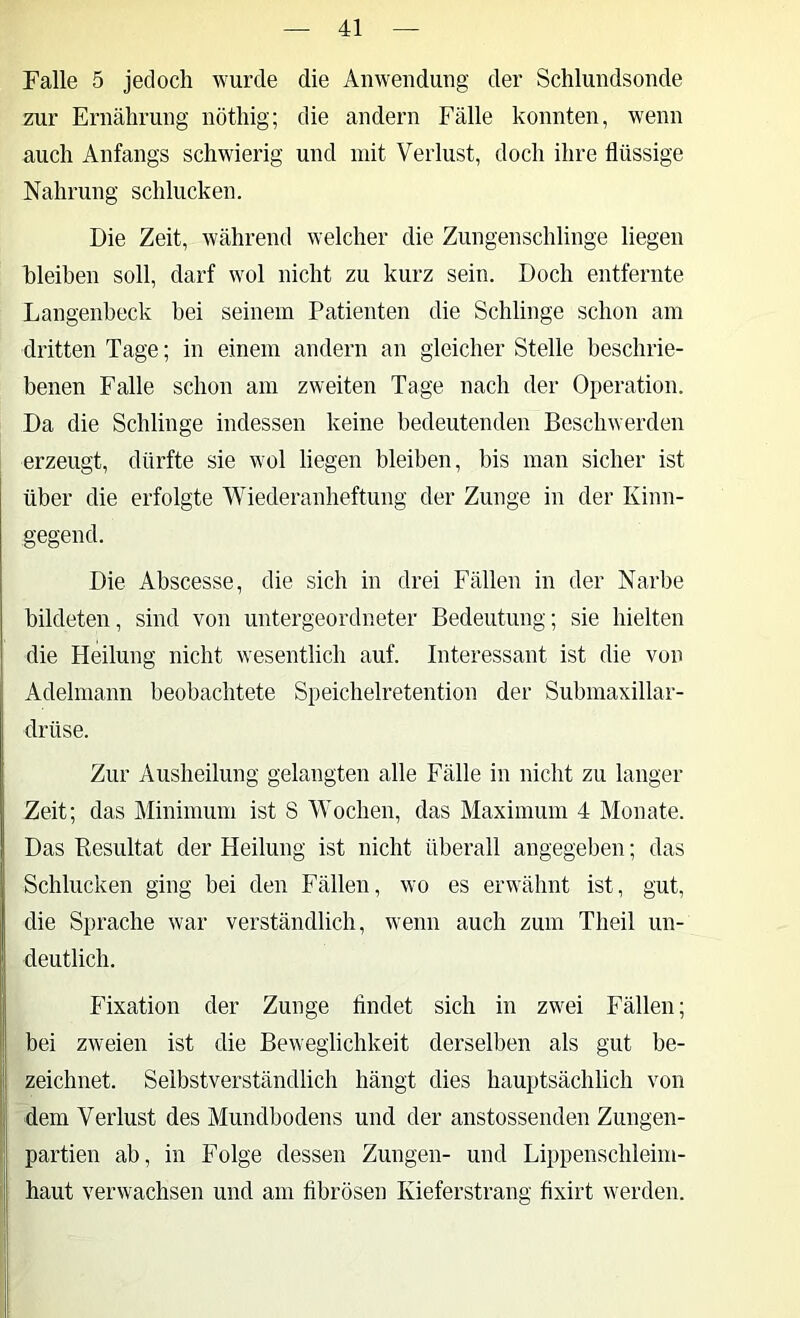 Falle 5 jedoch wurde die Anwendung der Schlundsonde zur Ernährung nöthig; die andern Fälle konnten, wenn auch Anfangs schwierig und mit Verlust, doch ihre flüssige Nahrung schlucken. Die Zeit, während welcher die Zungenschlinge liegen hleiben soll, darf wol nicht zu kurz sein. Doch entfernte Langenbeck bei seinem Patienten die Schlinge schon am dritten Tage; in einem andern an gleicher Stelle beschrie- benen Falle schon am zweiten Tage nach der Operation. Da die Schlinge indessen keine bedeutenden Beschwerden erzeugt, dürfte sie wol liegen bleiben, bis man sicher ist über die erfolgte Wiederanheftung der Zunge in der Kinn- gegend. Die Abscesse, die sich in drei Fällen in der Narbe bildeten, sind von untergeordneter Bedeutung; sie hielten die Heilung nicht wesentlich auf. Interessant ist die von Adelmann beobachtete Speichelretention der Submaxillar- drüse. Zur Ausheilung gelangten alle Fälle in nicht zu langer Zeit; das Minimum ist 8 Wochen, das Maximum 4 Monate. Das Resultat der Heilung ist nicht überall angegeben; das Schlucken ging bei den Fällen, wo es erwähnt ist, gut, die Sprache war verständlich, wenn auch zum Theil un- deutlich. Fixation der Zunge flndet sich in zwei Fällen; bei zweien ist die Beweglichkeit derselben als gut be- zeichnet. Selbstverständlich hängt dies hauptsächlich von dem Verlust des Mundbodens und der anstossenden Zungen- partien ab, in Folge dessen Zungen- und Lippenschleini- haut verwachsen und am fibrösen Kieferstrang fixirt werden.