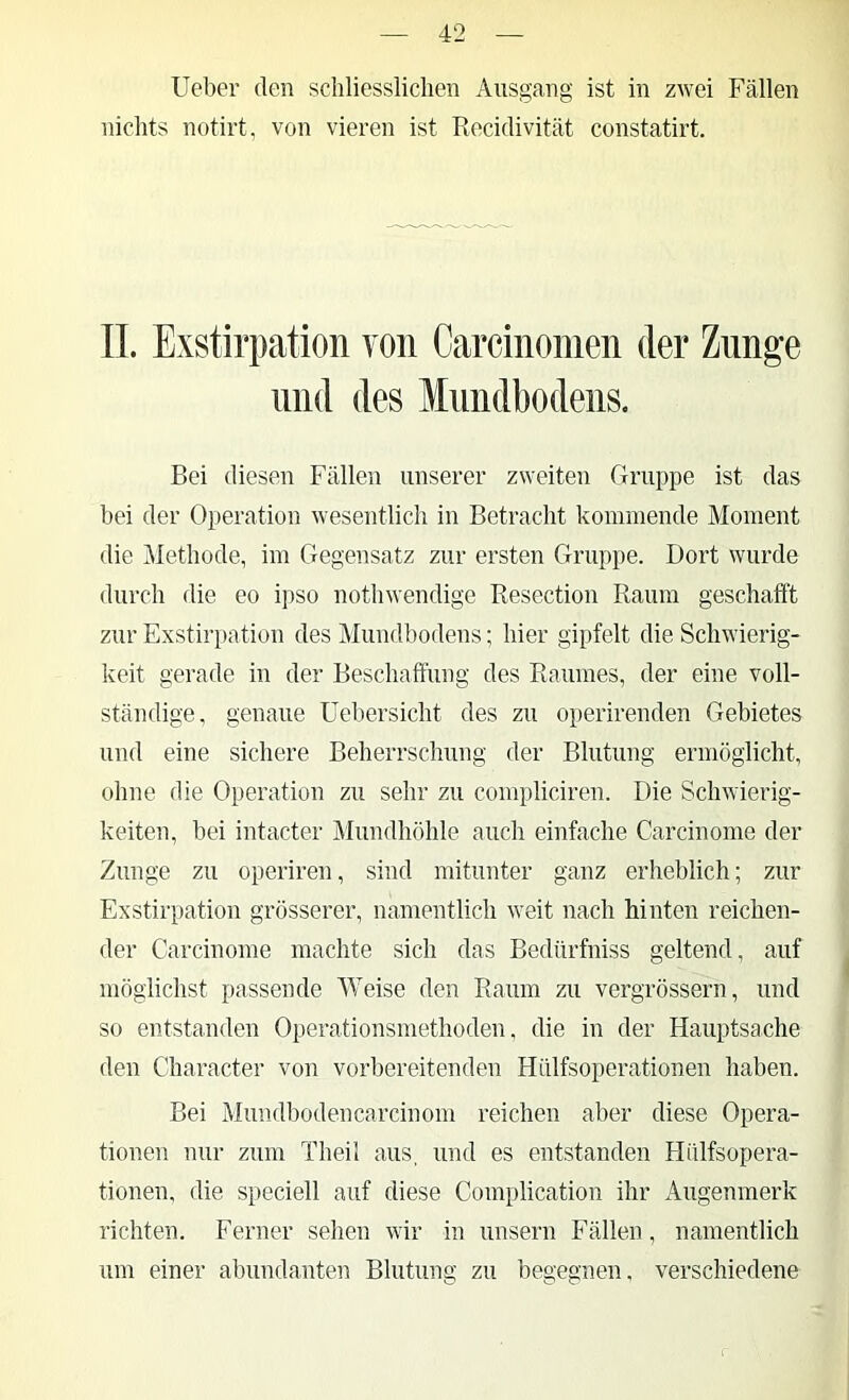 lieber den schliessliclien Ausgang ist in zwei Fällen nichts notirt, von vieren ist Recidivität constatirt. 11. Exstirpation von Carcinonien der Zunge lind des Mnndbodens. Bei diesen Fällen unserer zweiten Gruppe ist das bei der Operation wesentlich in Betracht kommende Moment die Methode, im Gegensatz zur ersten Gruppe. Dort wurde durch die eo ipso nothwendige Resection Raum geschafft zur Exstirpation des Mundbodens; hier gipfelt die Schwierig- keit gerade in der Beschaffung des Raumes, der eine voll- ständige, genaue üebersicht des zu operirenden Gebietes und eine sichere Beherrschung der Blutung ermöglicht, ohne die Operation zu sehr zu compliciren. Die Schwierig- keiten, bei intacter Mundhöhle auch einfache Carcinome der Zunge zu operiren, sind mitunter ganz erheblich; zur Exstirpation grösserer, namentlich weit nach hinten reichen- der Carcinome machte sich das Bedürfniss geltend, auf möglichst passende Weise den Raum zu vergrössern, und so entstanden Operationsmethoden, die in der Hauptsache den Character von vorbereitenden Hülfsoperationen haben. Bei Mundbodencarcinom reichen aber diese Opera- tionen nur zum Theil aus, und es entstanden Hiilfsopera- tionen, die speciell auf diese Complication ihr Augenmerk richten. Eerner sehen wir in unsern Fällen, namentlich um einer abundanten Blutung zu begegnen, verschiedene