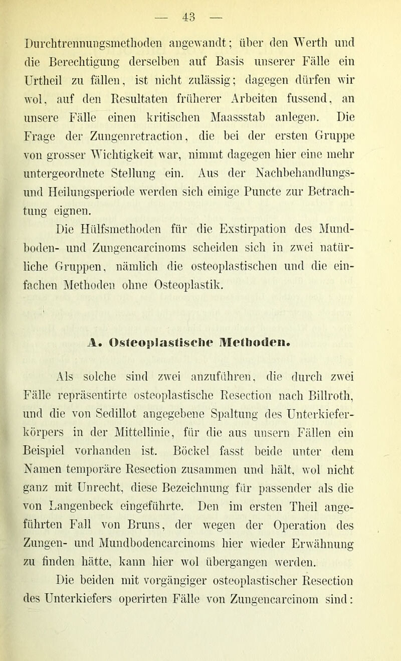 Diirchtrenmingsinetlioden angewandt; über den Werth und die Berechtigung derselben auf Basis unserer Fälle ein Urtheil zu fällen, ist nicht zulässig; dagegen dürfen wir wol, auf den Resultaten früherer Arbeiten fussend, au unsere Fälle einen kritischen IMaassstab anlegen. Die Frage der Zungen retraction, die bei der ersten Gruppe von grosser Wichtigkeit war, nimmt dagegen hier eine mehr untergeordnete Stellung ein. Aus der Nachbehandlungs- und Heilungsperiode werden sich einige Puncte zur Betrach- tung eignen. Die Hülfsmethoden für die Exstirpation des Mund- boden- und Zungencarcinoms scheiden sich in zwei natür- liche Gruppen, nämlich die osteo})lastischen und die ein- fachen Methoden ohne Osteoplastik. A. 0.steoi>Iasti.s<*!u* MeHiotleii. Als solche sind zwei anzuführen, die durch zwei Fälle repräsentirte osteoplastische Resectiou nach Billroth, und die von Sedillot angegebene Spaltung des ünterkiefer- körpers in der Mittellinie, für die aus unsern Fällen ein Beispiel vorhanden ist. Böckel fasst beide unter dem Namen temporäre Resectiou zusammen und hält, wol nicht ganz mit Unrecht, diese Bezeichnung für passender als die von Langenbeck eingeführte. Den im ersten Theil ange- führten Fall von Bruns, der wegen der Operation des Zungen- und Mundbodencarcinoms hier wieder Erwähnung zu finden hätte, kann hier wol übergangen werden. Die beiden mit vorgängiger osteoplastischer Resection des Unterkiefers operirten Fälle von Zungencarcinom sind: