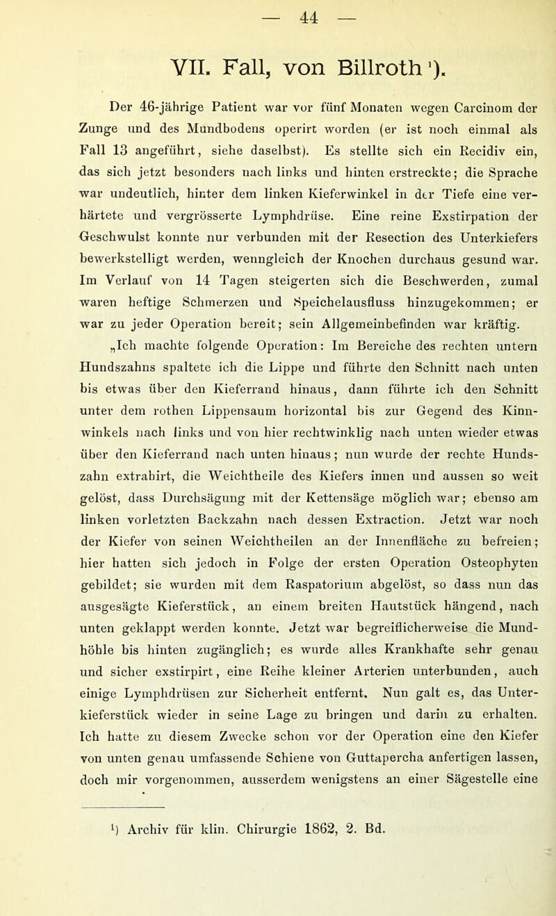 YII. Fall, von Billroth'). Der 46-jährige Patient war vor fünf Monaten wegen Carcinom der Zunge und des Mundbodens operirt worden (er ist noch einmal als Fall 13 angeführt, siehe daselbst). Es stellte sich ein Recidiv ein, das sich jetzt besonders nach links und hinten erstreckte; die Sprache war undeutlich, hinter dem linken Kieferwinkel in der Tiefe eine ver- härtete und vergrösserte Lymphdrüse. Eine reine Exstirpation der Geschwulst konnte nur verbunden mit der Resection des Unterkiefers bewerkstelligt werden, wenngleich der Knochen durchaus gesund war. Im Verlauf von 14 Tagen steigerten sich die Beschwerden, zumal waren heftige Schmerzen und Speichelausfluss hinzugekommen; er war zu jeder Operation bereit; sein Allgemeinbefinden war kräftig. „Ich machte folgende Operation: Im Bereiche des rechten untern Hundszahns spaltete ich die Lippe und führte den Schnitt nach unten bis etwas über den Kieferrand hinaus, dann führte ich den Schnitt unter dem rothen Lippensaum horizontal bis zur Gegend des Kinu- winkels nach links und von hier rechtwinklig nach unten wieder etwas über den Kieferrand nach unten hinaus; nun wurde der rechte Hunds- zahn extrabirt, die Weichtheile des Kiefers innen und aussen so weit gelöst, dass Durchsägung mit der Kettensäge möglich war; ebenso am linken vorletzten Backzahn nach dessen Extraction. Jetzt war noch der Kiefer von seinen Weichtheilen an der Innenfläche zu befreien; hier hatten sich jedoch in Folge der ersten Operation Osteophyten gebildet; sie wurden mit dem Raspatorium abgelöst, so dass nun das ausgesägte Kieferstück, an einem breiten Hautstück hängend, nach unten geklappt werden konnte. Jetzt war begreiflicherweise die Mund- höhle bis hinten zugänglich; es wurde alles Krankhafte sehr genau und sicher exstirpirt, eine Reihe kleiner Arterien unterbunden, auch einige Lymphdrüsen zur Sicherheit entfernt. Nun galt es, das Unter- kieferstück wieder in seine Lage zu bringen und darin zu erhalten. Ich hatte zu diesem Zwecke schon vor der Operation eine den Kiefer von unten genau umfassende Schiene von Guttapercha anfertigen lassen, doch mir vorgenommen, ausserdem wenigstens an einer Sägestelle eine ) Archiv für klin. Chirurgie 1862, 2. Bd.