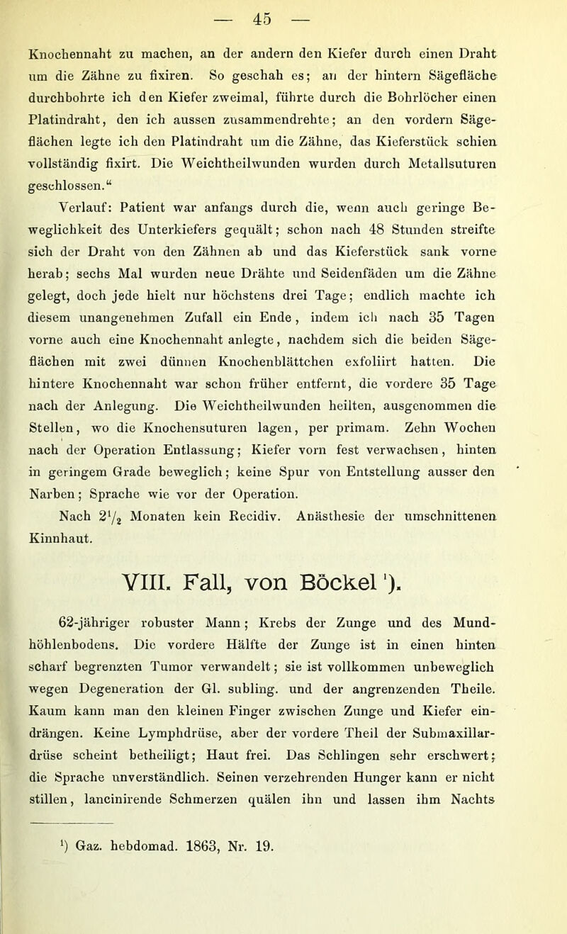 Knochennaht zu machen, an der andern den Kiefer durch einen Draht um die Zähne zu fixiren. So geschah es; an der hintern Sägefläche durchbohrte ich den Kiefer zweimal, führte durch die Bohrlöcher einen Platindraht, den ich aussen zusammendrehte; an den vordem Säge- flächen legte ich den Platindraht um die Zähne, das Kieferstück schien vollständig fixirt. Die Weichtheilwunden wurden durch Metallsuturen geschlossen.“ Verlauf: Patient war anfangs durch die, wenn auch geringe Be- weglichkeit des Unterkiefers gequält; schon nach 48 Stunden streifte sich der Draht von den Zähnen ab und das Kieferstück sank vorne herab; sechs Mal wurden neue Drähte und Seidenfäden um die Zähne gelegt, doch jede hielt nur höchstens drei Tage; endlich machte ich diesem unangenehmen Zufall ein Ende, indem ich nach 35 Tagen vorne auch eine Knochennaht anlegte, nachdem sich die beiden Säge- flächen mit zwei dünnen Knochenblättchen exfoliirt hatten. Die hintere Knochennaht war schon früher entfernt, die vordere 35 Tage nach der Anlegung. Die Weichtheilwunden heilten, ausgenommen die Stellen, wo die Knochensuturen lagen, per primam. Zehn Wochen nach der Operation Entlassung; Kiefer vorn fest verwachsen, hinten in geringem Grade beweglich; keine Spur von Entstellung ausser den Narben; Sprache wie vor der Operation. Nach 27j Monaten kein Recidiv. Anästhesie der umschnittenen Kinnhaut. YIIL Fall, von Böckel *). 62-jähriger robuster Mann; Krebs der Zunge und des Mund- höhlenbodens. Die vordere Hälfte der Zunge ist in einen hinten scharf begrenzten Tumor verwandelt; sie ist vollkommen unbeweglich wegen Degeneration der Gl. subling. und der angrenzenden Theile. Kaum kann man den kleinen Finger zwischen Zunge und Kiefer ein- drängen. Keine Lymphdrüse, aber der vordere Theil der Submaxillar- drüse scheint betheiligt; Haut frei. Das Schlingen sehr erschwert; die Sprache unverständlich. Seinen verzehrenden Hunger kann er nicht stillen, lancinirende Schmerzen quälen ihn und lassen ihm Nachts ') Gaz. hebdomad. 1863, Nr. 19.